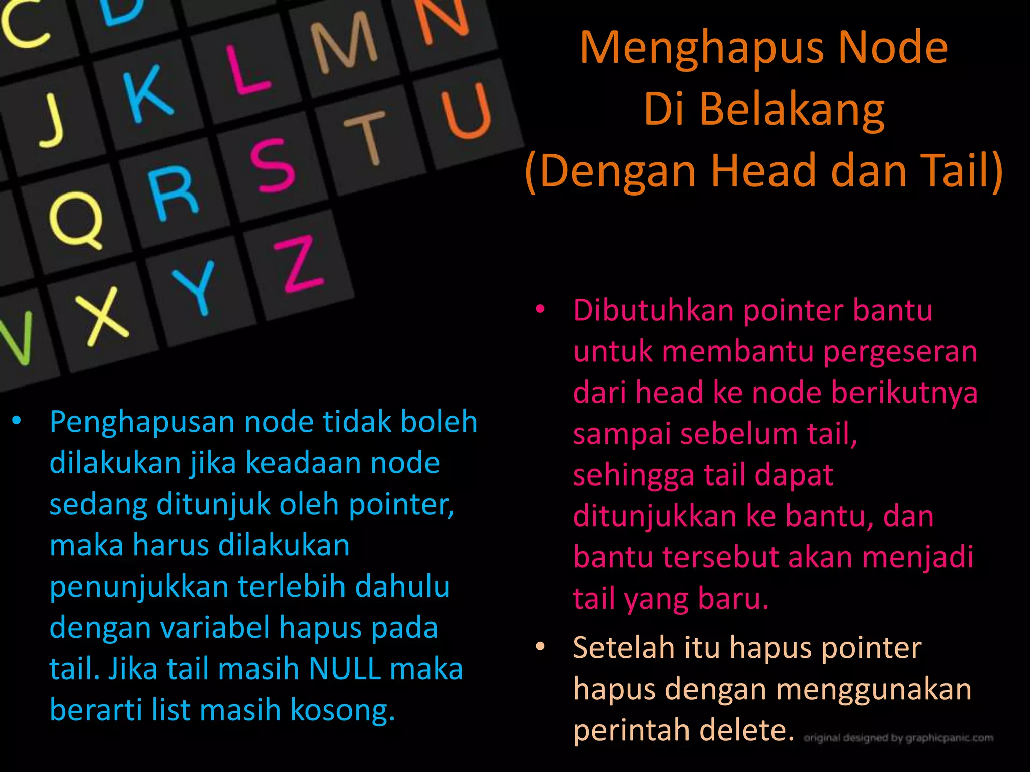Menghapus Node
Di Belakang
(Dengan Head dan Tail)
• Penghapusan node tidak boleh
dilakukan jika keadaan node
sedang ditunjuk oleh pointer,
maka harus dilakukan
penunjukkan terlebih dahulu
dengan variabel hapus pada
tail. Jika tail masih NULL maka
berarti list masih kosong.
• Dibutuhkan pointer bantu
untuk membantu pergeseran
dari head ke node berikutnya
sampai sebelum tail,
sehingga tail dapat
ditunjukkan ke bantu, dan
bantu tersebut akan menjadi
tail yang baru.
• Setelah itu hapus pointer
hapus dengan menggunakan
perintah delete.
 