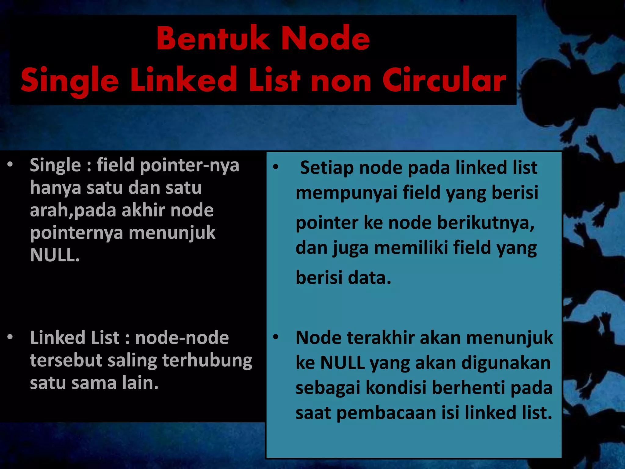 Bentuk Node
Single Linked List non Circular
• Single : field pointer-nya
hanya satu dan satu
arah,pada akhir node
pointernya menunjuk
NULL.
• Linked List : node-node
tersebut saling terhubung
satu sama lain.
• Setiap node pada linked list
mempunyai field yang berisi
pointer ke node berikutnya,
dan juga memiliki field yang
berisi data.
• Node terakhir akan menunjuk
ke NULL yang akan digunakan
sebagai kondisi berhenti pada
saat pembacaan isi linked list.
 