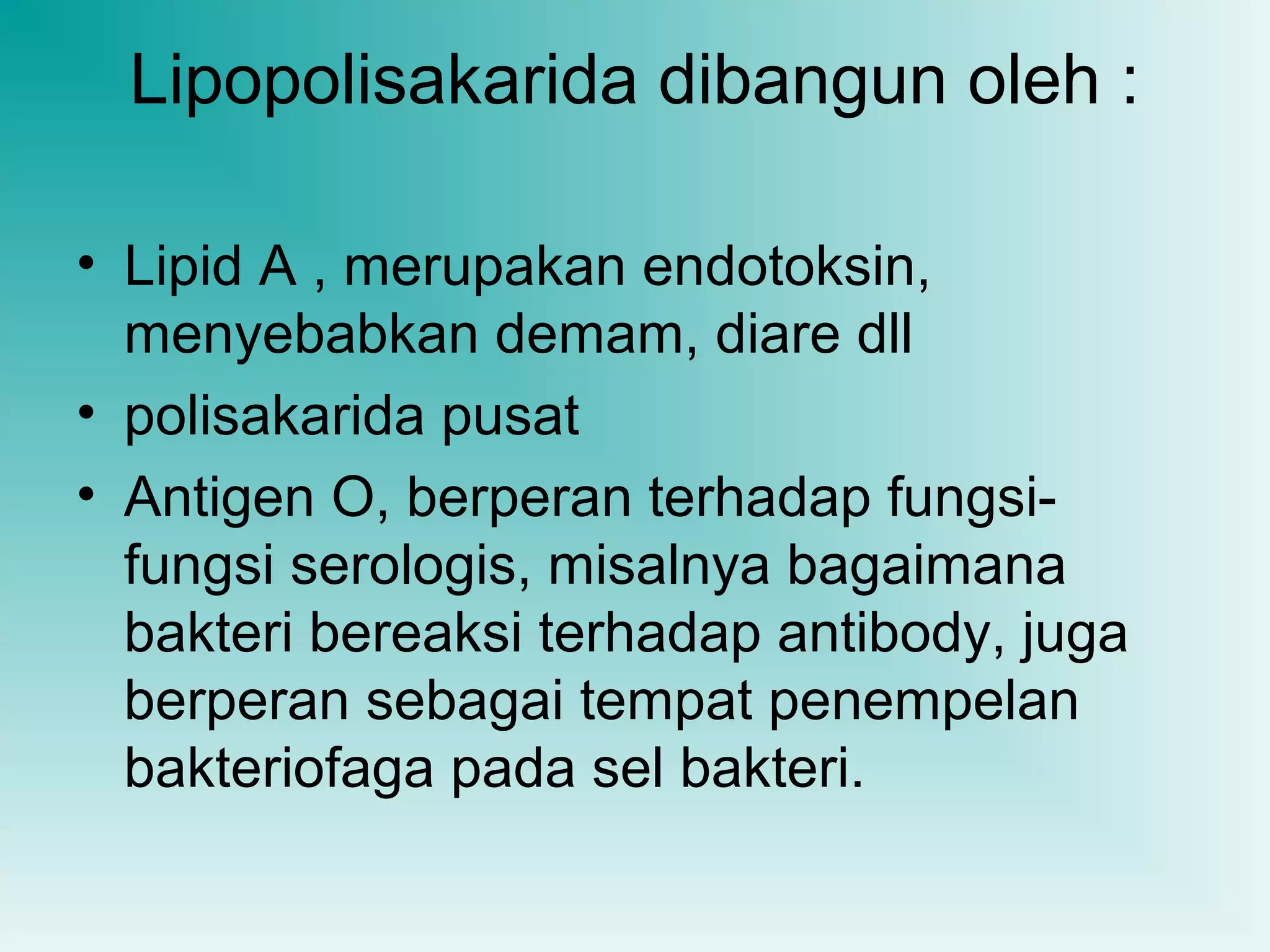 Lipopolisakarida dibangun oleh :
• Lipid A , merupakan endotoksin,
menyebabkan demam, diare dll
• polisakarida pusat
• Antigen O, berperan terhadap fungsifungsi serologis, misalnya bagaimana
bakteri bereaksi terhadap antibody, juga
berperan sebagai tempat penempelan
bakteriofaga pada sel bakteri.

 