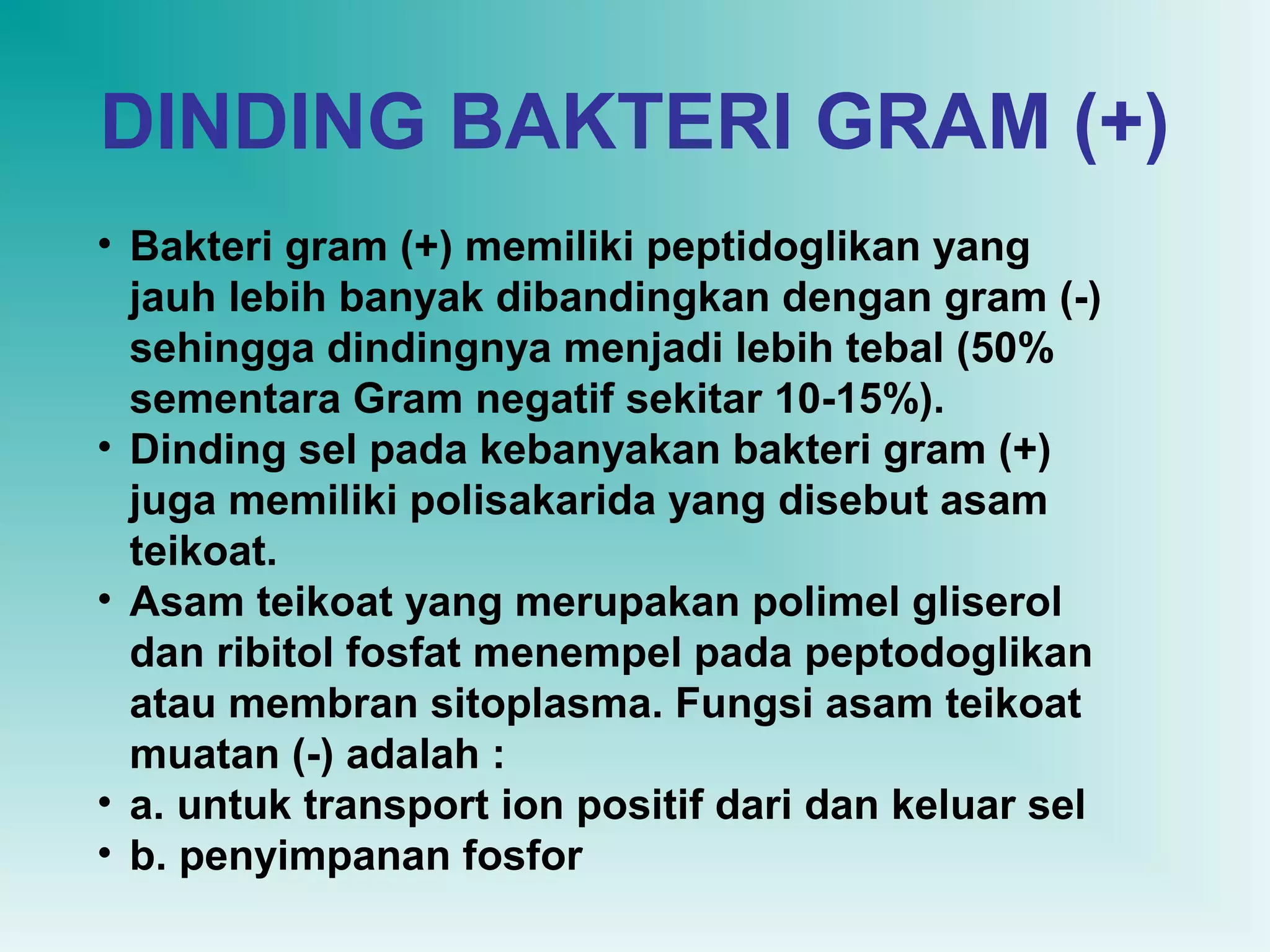 DINDING BAKTERI GRAM (+)
• Bakteri gram (+) memiliki peptidoglikan yang
jauh lebih banyak dibandingkan dengan gram (-)
sehingga dindingnya menjadi lebih tebal (50%
sementara Gram negatif sekitar 10-15%).
• Dinding sel pada kebanyakan bakteri gram (+)
juga memiliki polisakarida yang disebut asam
teikoat.
• Asam teikoat yang merupakan polimel gliserol
dan ribitol fosfat menempel pada peptodoglikan
atau membran sitoplasma. Fungsi asam teikoat
muatan (-) adalah :
• a. untuk transport ion positif dari dan keluar sel
• b. penyimpanan fosfor

 