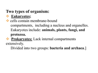 Two types of organism: 
Eukaryotes; 
cells contain membrane-bound 
compartments, including a nucleus and organelles. 
Eukaryotes include: animals, plants, fungi, and 
protozoa. 
Prokaryotes:Lack internal compartments extensively. 
Divided into two groups: bacteria and archaea.]  