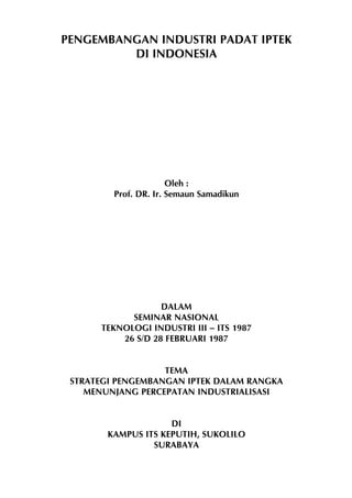 PENGEMBANGAN INDUSTRI PADAT IPTEK
DI INDONESIA

Oleh :
Prof. DR. Ir. Semaun Samadikun

DALAM
SEMINAR NASIONAL
TEKNOLOGI INDUSTRI III – ITS 1987
26 S/D 28 FEBRUARI 1987
TEMA
STRATEGI PENGEMBANGAN IPTEK DALAM RANGKA
MENUNJANG PERCEPATAN INDUSTRIALISASI
DI
KAMPUS ITS KEPUTIH, SUKOLILO
SURABAYA

-1-

 