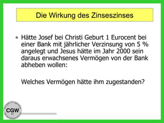 Die Wirkung des Zinseszinses
• Hätte Josef bei Christi Geburt 1 Eurocent bei
einer Bank mit jährlicher Verzinsung von 5 %
angelegt und Jesus hätte im Jahr 2000 sein
daraus erwachsenes Vermögen von der Bank
abheben wollen:
Welches Vermögen hätte ihm zugestanden?
 