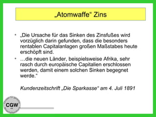 „Atomwaffe“ Zins
• „Die Ursache für das Sinken des Zinsfußes wird
vorzüglich darin gefunden, dass die besonders
rentablen Capitalanlagen großen Maßstabes heute
erschöpft sind.
• …die neuen Länder, beispielsweise Afrika, sehr
rasch durch europäische Capitalien erschlossen
werden, damit einem solchen Sinken begegnet
werde.“
Kundenzeitschrift „Die Sparkasse“ am 4. Juli 1891
 