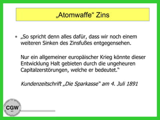 „Atomwaffe“ Zins
• „So spricht denn alles dafür, dass wir noch einem
weiteren Sinken des Zinsfußes entgegensehen.
Nur ein allgemeiner europäischer Krieg könnte dieser
Entwicklung Halt gebieten durch die ungeheuren
Capitalzerstörungen, welche er bedeutet.“
Kundenzeitschrift „Die Sparkasse“ am 4. Juli 1891
 