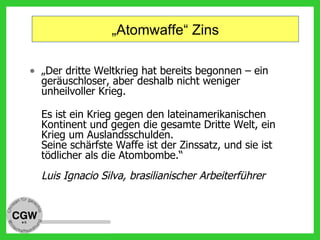 „Atomwaffe“ Zins
• „Der dritte Weltkrieg hat bereits begonnen – ein
geräuschloser, aber deshalb nicht weniger
unheilvoller Krieg.
Es ist ein Krieg gegen den lateinamerikanischen
Kontinent und gegen die gesamte Dritte Welt, ein
Krieg um Auslandsschulden.
Seine schärfste Waffe ist der Zinssatz, und sie ist
tödlicher als die Atombombe.“
Luis Ignacio Silva, brasilianischer Arbeiterführer
 