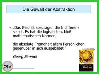 • „Das Geld ist sozusagen die Indifferenz
selbst. Es hat die logischsten, bloß
mathematischen Normen,
die absolute Fremdheit allem Persönlichen
gegenüber in sich ausgebildet.“
Georg Simmel
Die Gewalt der Abstraktion
 