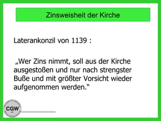 Laterankonzil von 1139 :
„Wer Zins nimmt, soll aus der Kirche
ausgestoßen und nur nach strengster
Buße und mit größter Vorsicht wieder
aufgenommen werden.“
Zinsweisheit der Kirche
 