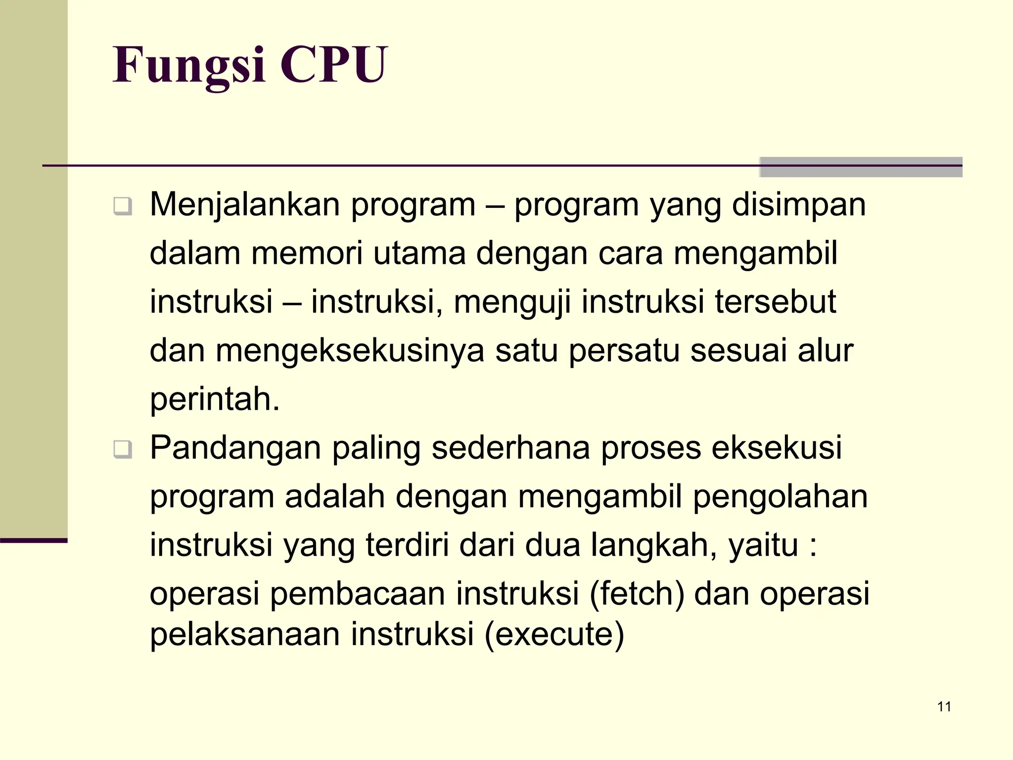 11
Fungsi CPU
 Menjalankan program – program yang disimpan
dalam memori utama dengan cara mengambil
instruksi – instruksi, menguji instruksi tersebut
dan mengeksekusinya satu persatu sesuai alur
perintah.
 Pandangan paling sederhana proses eksekusi
program adalah dengan mengambil pengolahan
instruksi yang terdiri dari dua langkah, yaitu :
operasi pembacaan instruksi (fetch) dan operasi
pelaksanaan instruksi (execute)
 