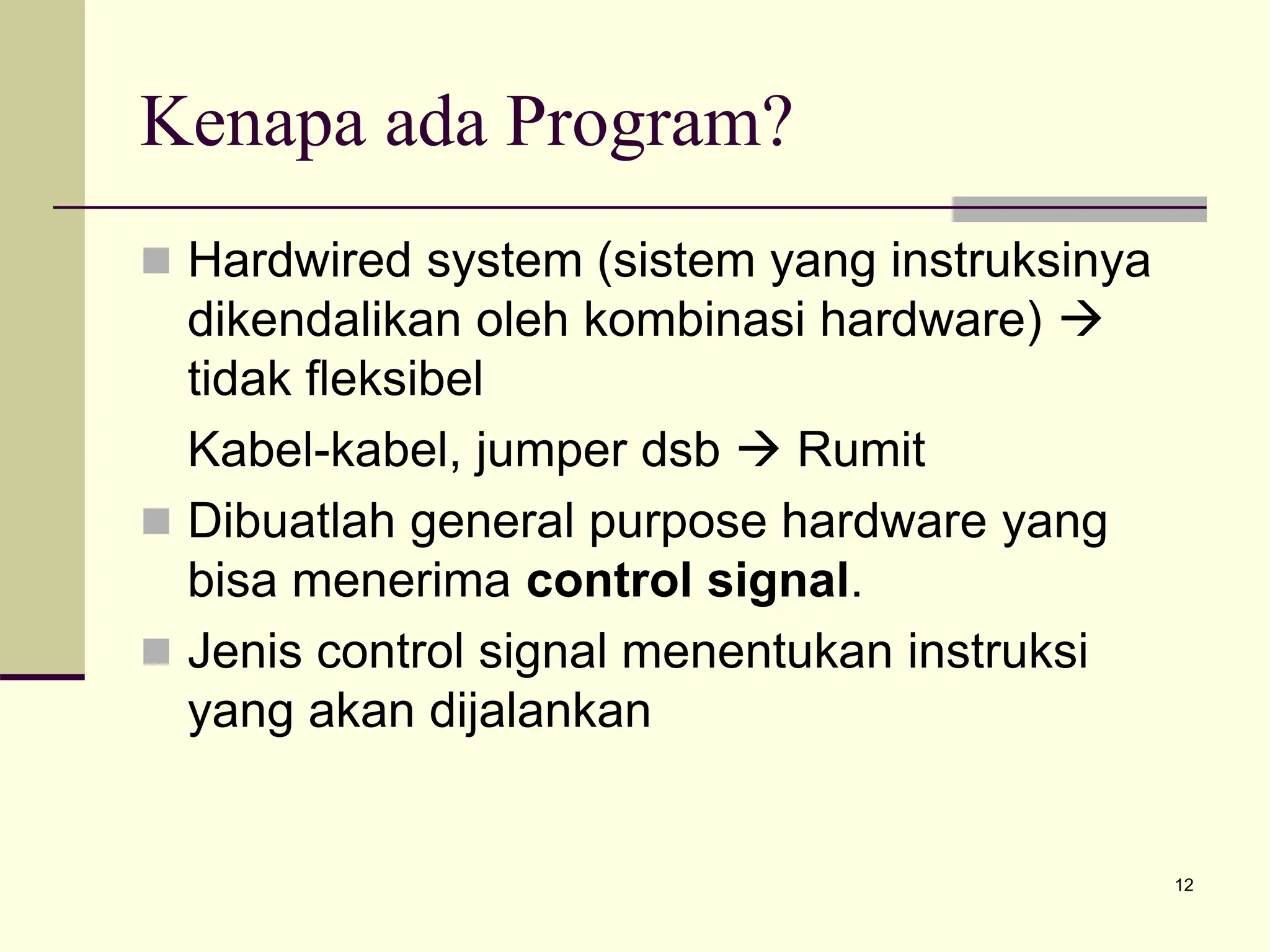 12
Kenapa ada Program?
 Hardwired system (sistem yang instruksinya
dikendalikan oleh kombinasi hardware) 
tidak fleksibel
Kabel-kabel, jumper dsb  Rumit
 Dibuatlah general purpose hardware yang
bisa menerima control signal.
 Jenis control signal menentukan instruksi
yang akan dijalankan
 