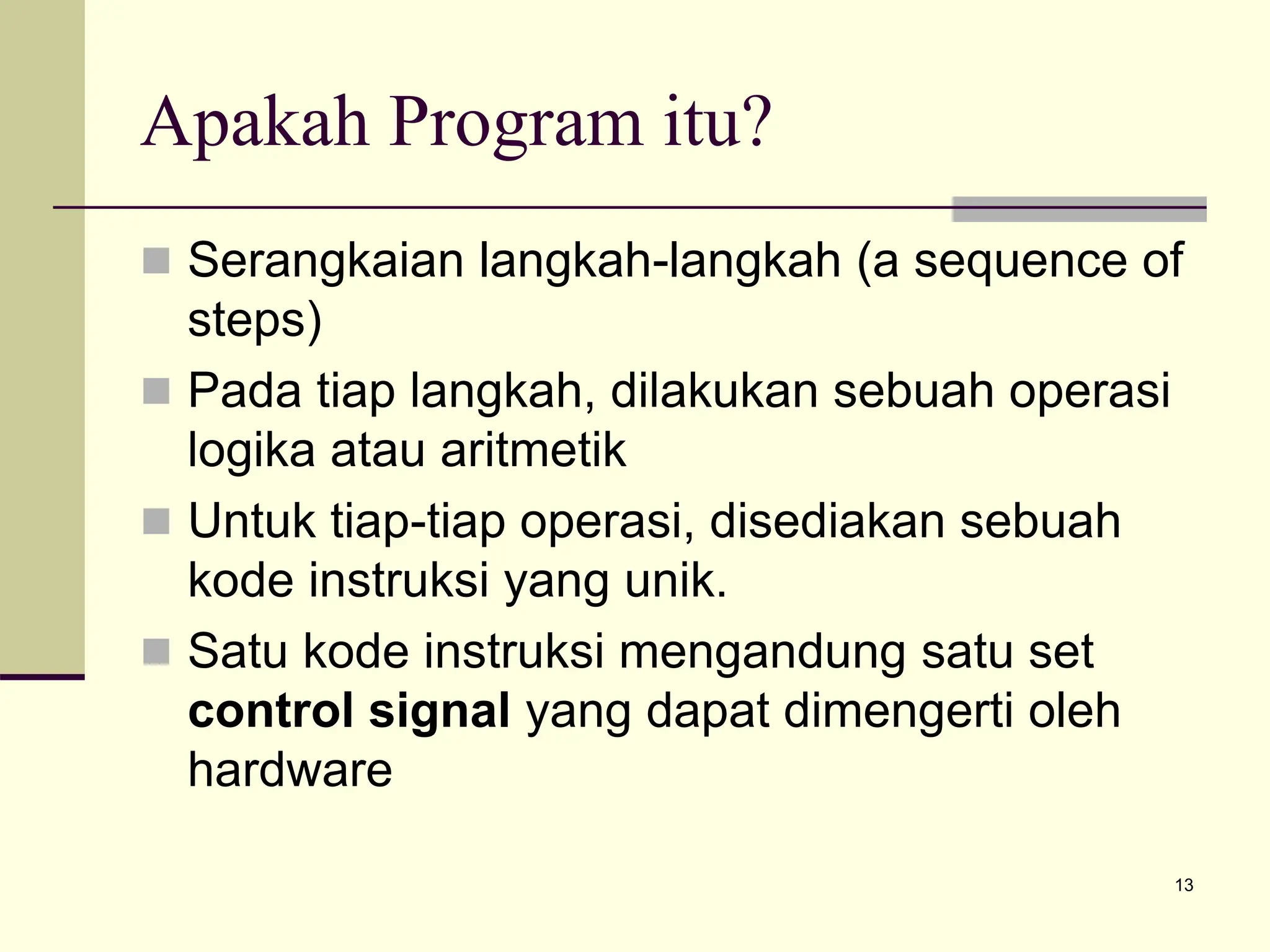 13
Apakah Program itu?
 Serangkaian langkah-langkah (a sequence of
steps)
 Pada tiap langkah, dilakukan sebuah operasi
logika atau aritmetik
 Untuk tiap-tiap operasi, disediakan sebuah
kode instruksi yang unik.
 Satu kode instruksi mengandung satu set
control signal yang dapat dimengerti oleh
hardware
 