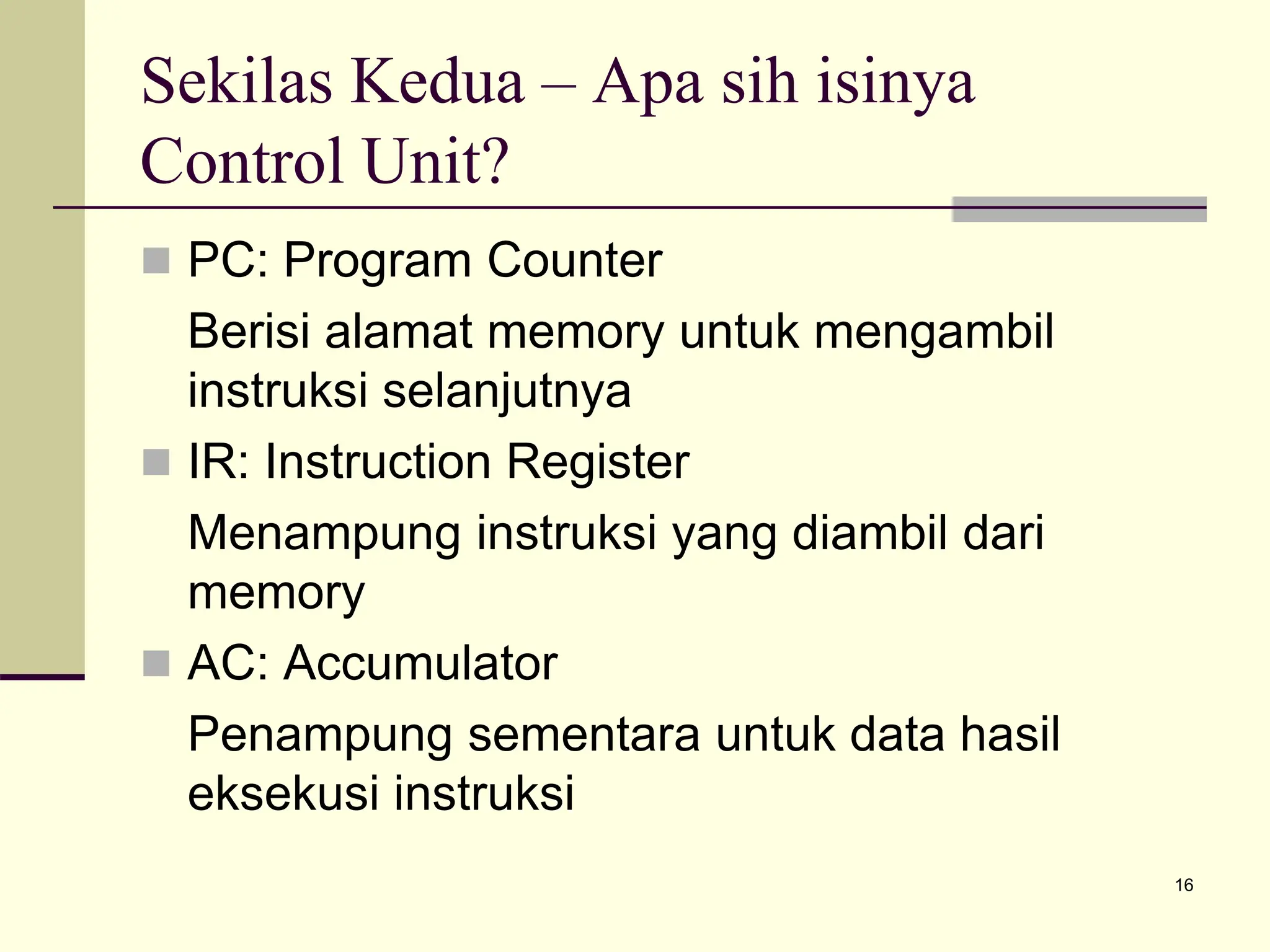 16
Sekilas Kedua – Apa sih isinya
Control Unit?
 PC: Program Counter
Berisi alamat memory untuk mengambil
instruksi selanjutnya
 IR: Instruction Register
Menampung instruksi yang diambil dari
memory
 AC: Accumulator
Penampung sementara untuk data hasil
eksekusi instruksi
 