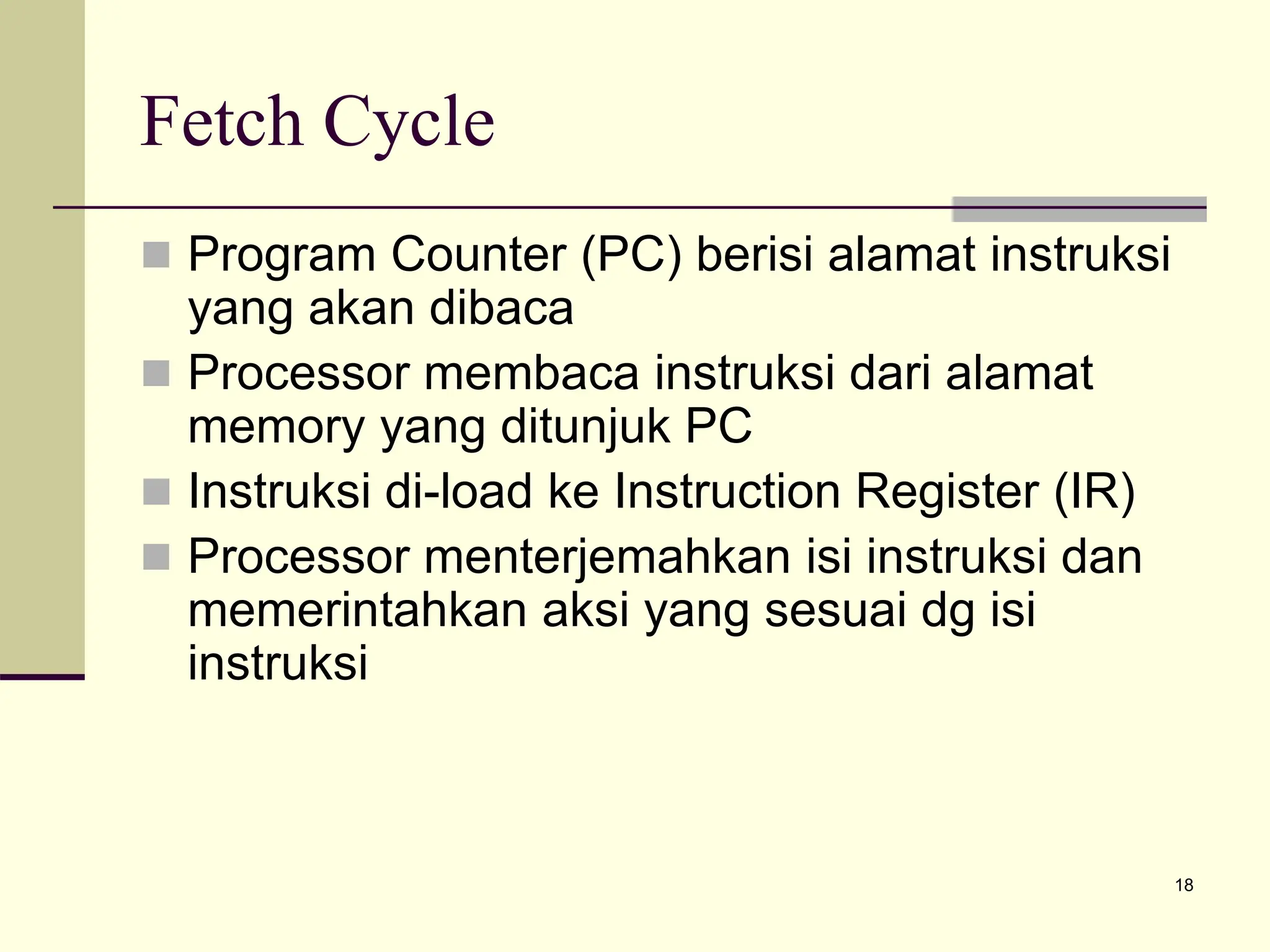 18
Fetch Cycle
 Program Counter (PC) berisi alamat instruksi
yang akan dibaca
 Processor membaca instruksi dari alamat
memory yang ditunjuk PC
 Instruksi di-load ke Instruction Register (IR)
 Processor menterjemahkan isi instruksi dan
memerintahkan aksi yang sesuai dg isi
instruksi
 