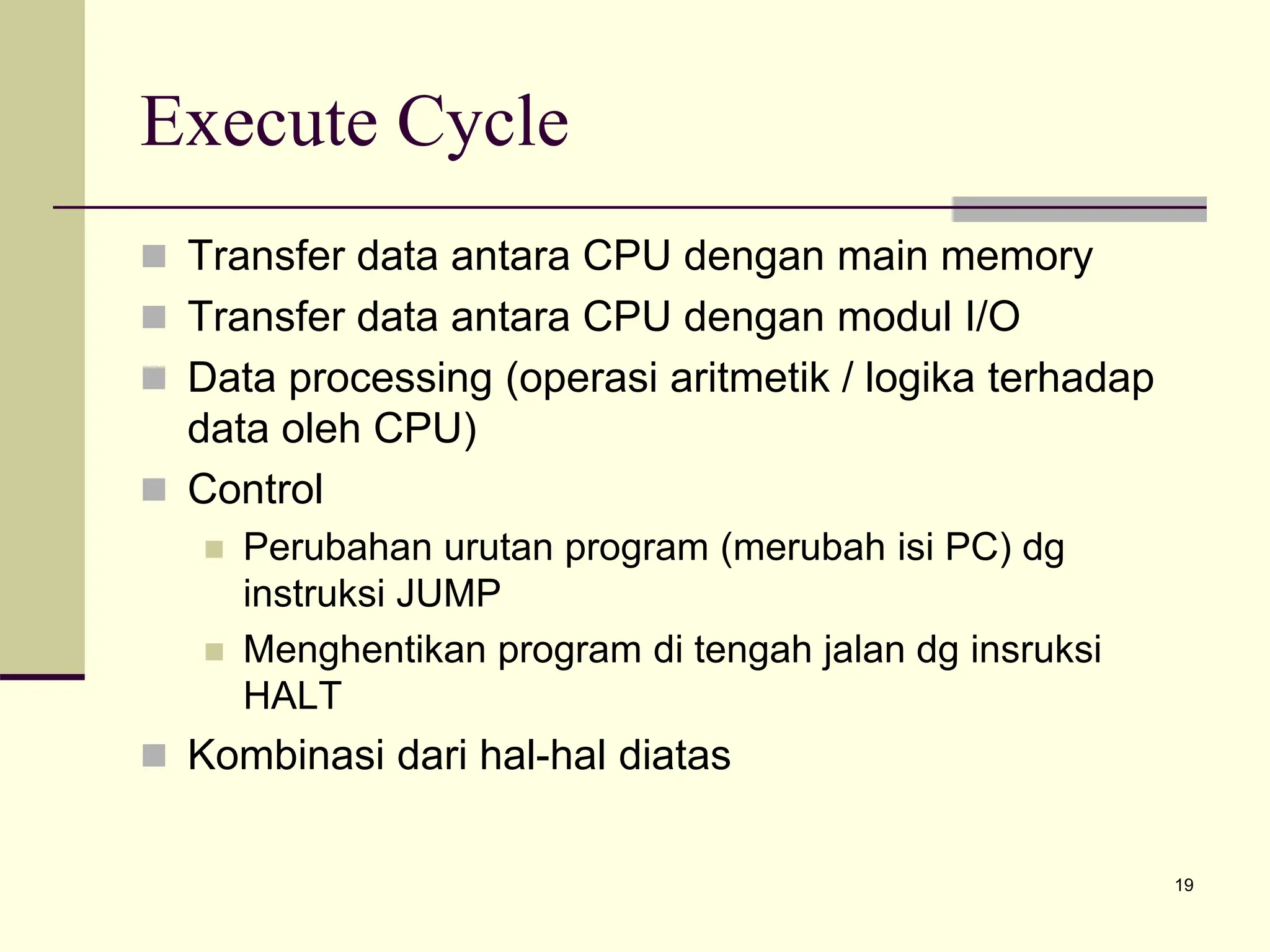 19
Execute Cycle
 Transfer data antara CPU dengan main memory
 Transfer data antara CPU dengan modul I/O
 Data processing (operasi aritmetik / logika terhadap
data oleh CPU)
 Control
 Perubahan urutan program (merubah isi PC) dg
instruksi JUMP
 Menghentikan program di tengah jalan dg insruksi
HALT
 Kombinasi dari hal-hal diatas
 