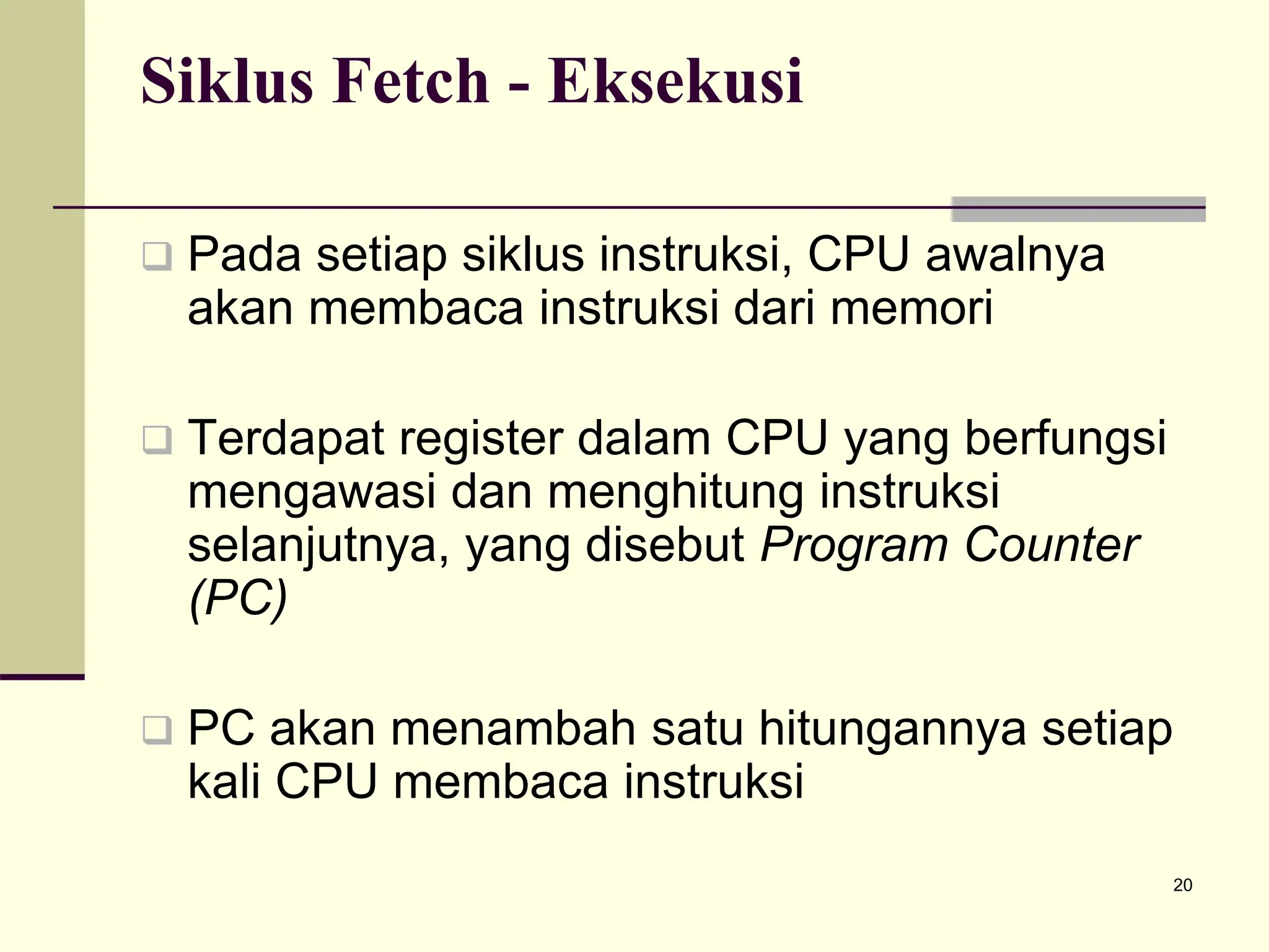 20
Siklus Fetch - Eksekusi
 Pada setiap siklus instruksi, CPU awalnya
akan membaca instruksi dari memori
 Terdapat register dalam CPU yang berfungsi
mengawasi dan menghitung instruksi
selanjutnya, yang disebut Program Counter
(PC)
 PC akan menambah satu hitungannya setiap
kali CPU membaca instruksi
 