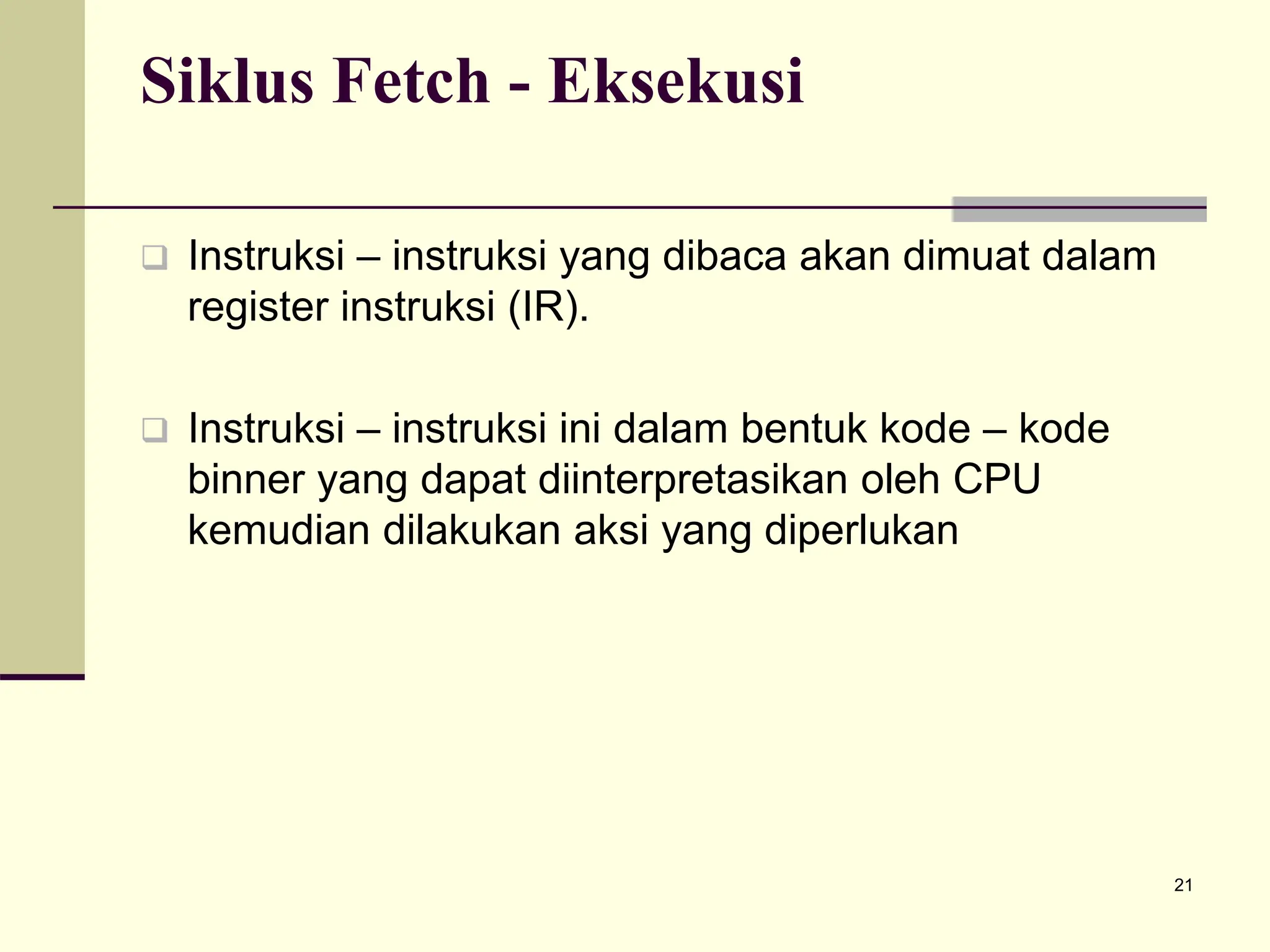 21
Siklus Fetch - Eksekusi
 Instruksi – instruksi yang dibaca akan dimuat dalam
register instruksi (IR).
 Instruksi – instruksi ini dalam bentuk kode – kode
binner yang dapat diinterpretasikan oleh CPU
kemudian dilakukan aksi yang diperlukan
 