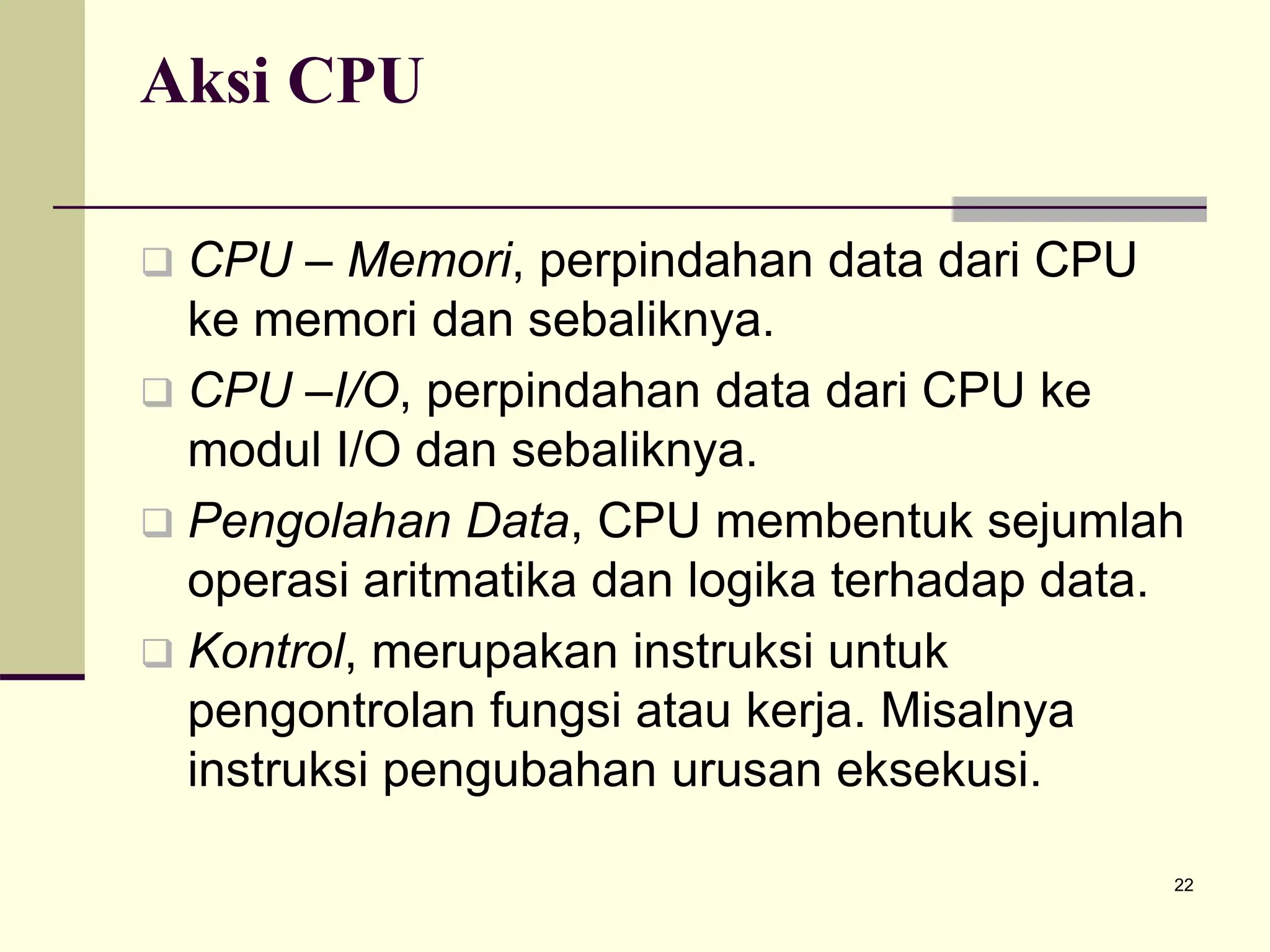 22
Aksi CPU
 CPU – Memori, perpindahan data dari CPU
ke memori dan sebaliknya.
 CPU –I/O, perpindahan data dari CPU ke
modul I/O dan sebaliknya.
 Pengolahan Data, CPU membentuk sejumlah
operasi aritmatika dan logika terhadap data.
 Kontrol, merupakan instruksi untuk
pengontrolan fungsi atau kerja. Misalnya
instruksi pengubahan urusan eksekusi.
 
