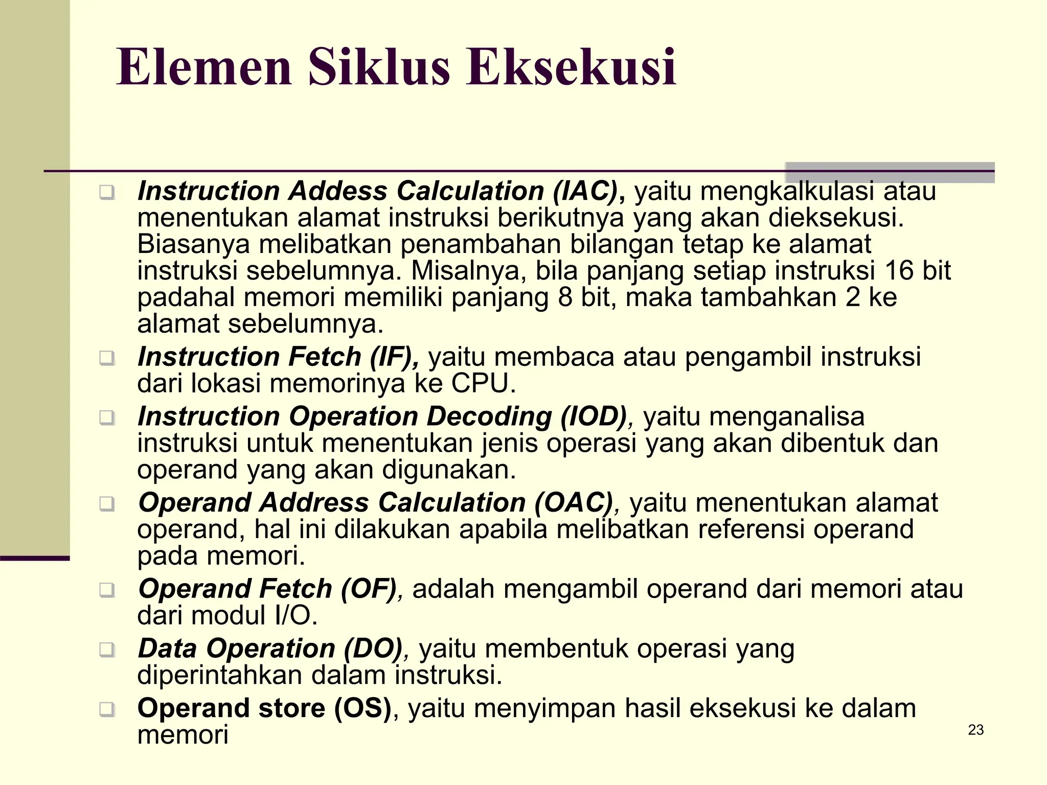 23
Elemen Siklus Eksekusi
 Instruction Addess Calculation (IAC), yaitu mengkalkulasi atau
menentukan alamat instruksi berikutnya yang akan dieksekusi.
Biasanya melibatkan penambahan bilangan tetap ke alamat
instruksi sebelumnya. Misalnya, bila panjang setiap instruksi 16 bit
padahal memori memiliki panjang 8 bit, maka tambahkan 2 ke
alamat sebelumnya.
 Instruction Fetch (IF), yaitu membaca atau pengambil instruksi
dari lokasi memorinya ke CPU.
 Instruction Operation Decoding (IOD), yaitu menganalisa
instruksi untuk menentukan jenis operasi yang akan dibentuk dan
operand yang akan digunakan.
 Operand Address Calculation (OAC), yaitu menentukan alamat
operand, hal ini dilakukan apabila melibatkan referensi operand
pada memori.
 Operand Fetch (OF), adalah mengambil operand dari memori atau
dari modul I/O.
 Data Operation (DO), yaitu membentuk operasi yang
diperintahkan dalam instruksi.
 Operand store (OS), yaitu menyimpan hasil eksekusi ke dalam
memori
 