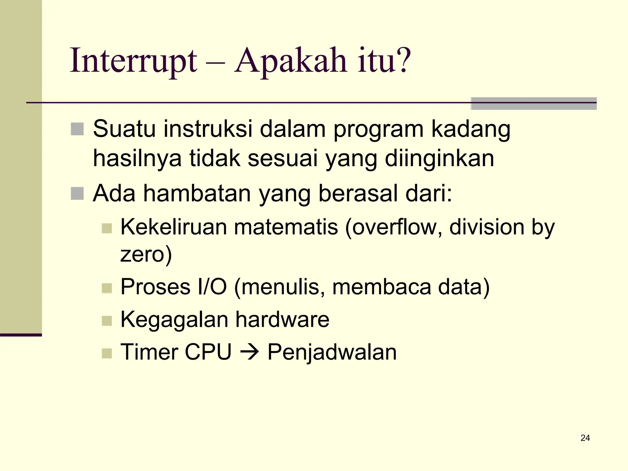 24
Interrupt – Apakah itu?
 Suatu instruksi dalam program kadang
hasilnya tidak sesuai yang diinginkan
 Ada hambatan yang berasal dari:
 Kekeliruan matematis (overflow, division by
zero)
 Proses I/O (menulis, membaca data)
 Kegagalan hardware
 Timer CPU  Penjadwalan
 