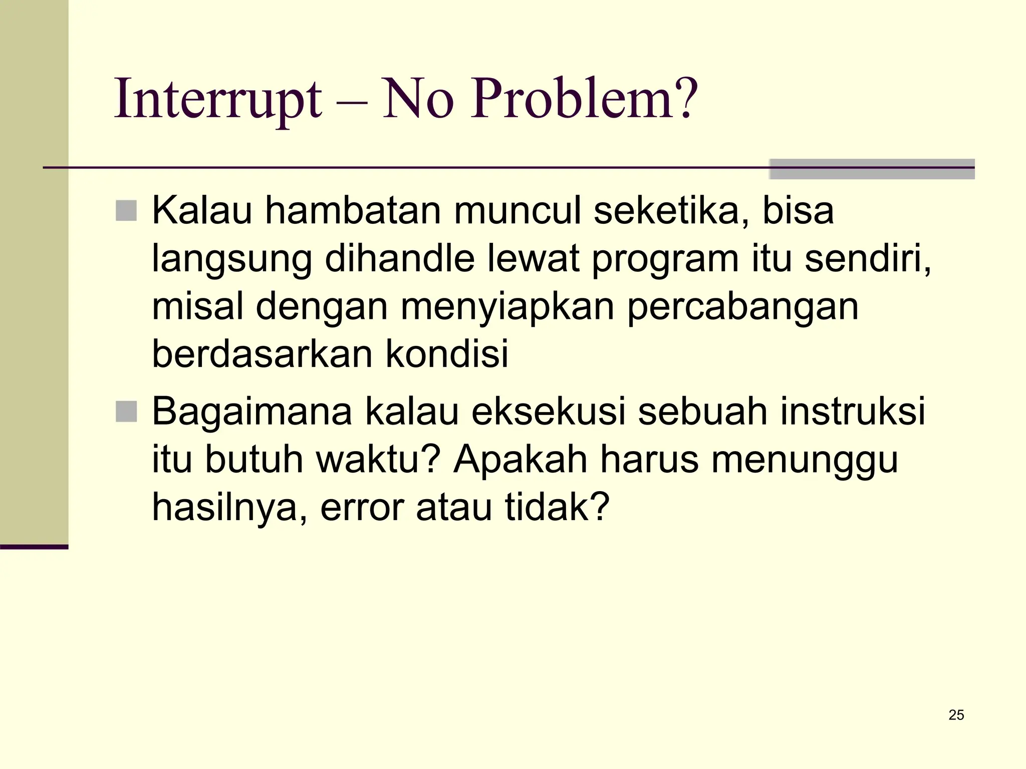 25
Interrupt – No Problem?
 Kalau hambatan muncul seketika, bisa
langsung dihandle lewat program itu sendiri,
misal dengan menyiapkan percabangan
berdasarkan kondisi
 Bagaimana kalau eksekusi sebuah instruksi
itu butuh waktu? Apakah harus menunggu
hasilnya, error atau tidak?
 