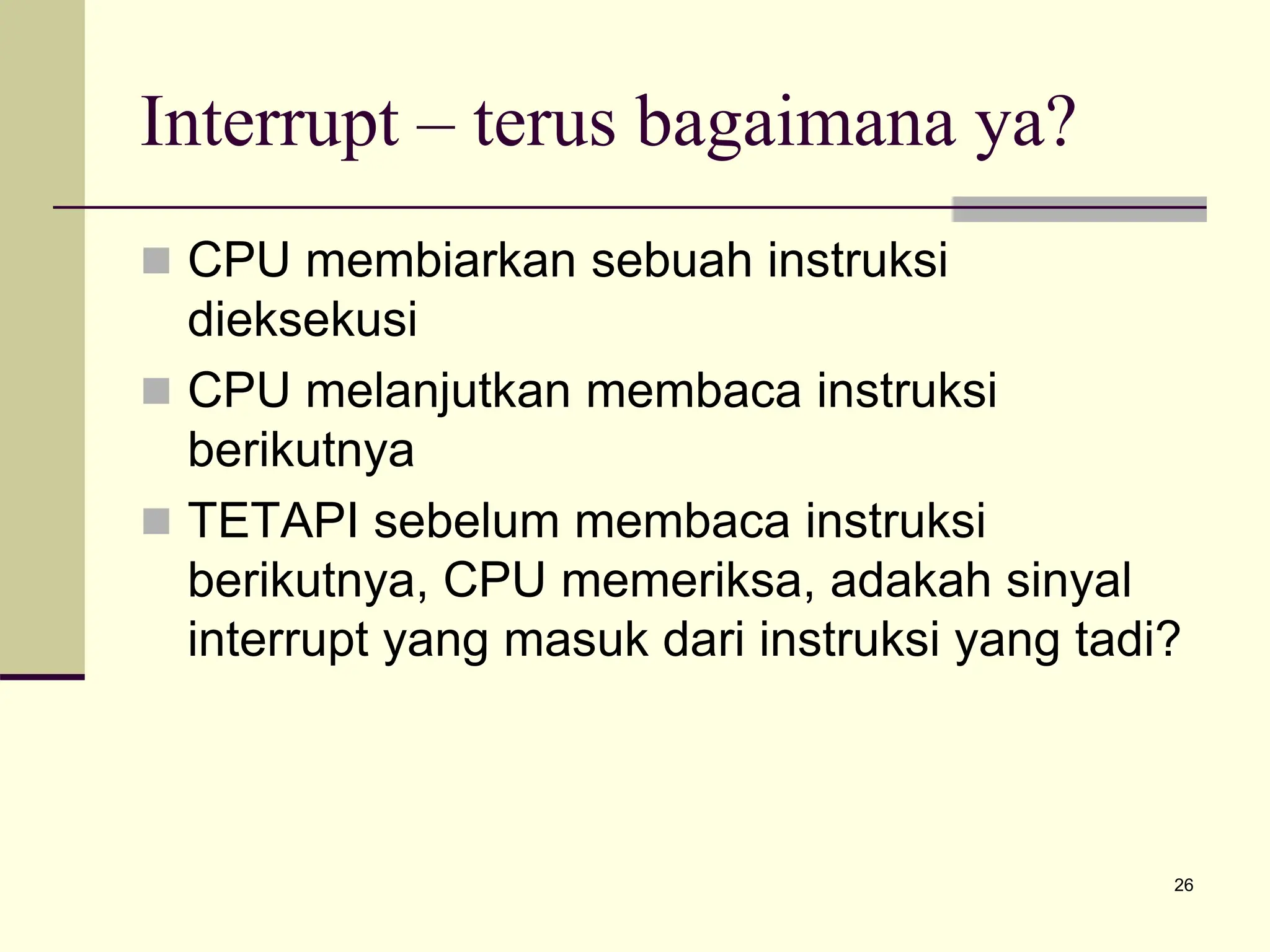 26
Interrupt – terus bagaimana ya?
 CPU membiarkan sebuah instruksi
dieksekusi
 CPU melanjutkan membaca instruksi
berikutnya
 TETAPI sebelum membaca instruksi
berikutnya, CPU memeriksa, adakah sinyal
interrupt yang masuk dari instruksi yang tadi?
 