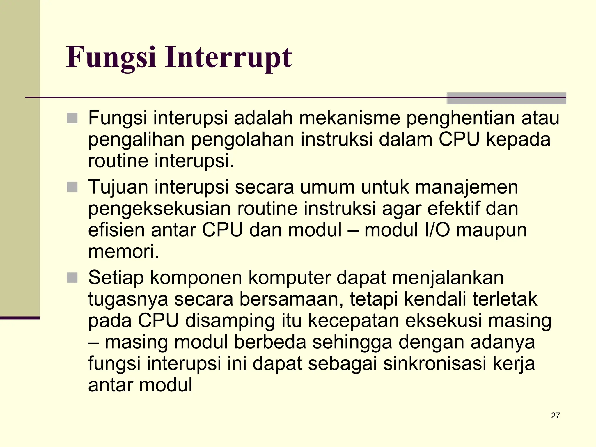 27
Fungsi Interrupt
 Fungsi interupsi adalah mekanisme penghentian atau
pengalihan pengolahan instruksi dalam CPU kepada
routine interupsi.
 Tujuan interupsi secara umum untuk manajemen
pengeksekusian routine instruksi agar efektif dan
efisien antar CPU dan modul – modul I/O maupun
memori.
 Setiap komponen komputer dapat menjalankan
tugasnya secara bersamaan, tetapi kendali terletak
pada CPU disamping itu kecepatan eksekusi masing
– masing modul berbeda sehingga dengan adanya
fungsi interupsi ini dapat sebagai sinkronisasi kerja
antar modul
 
