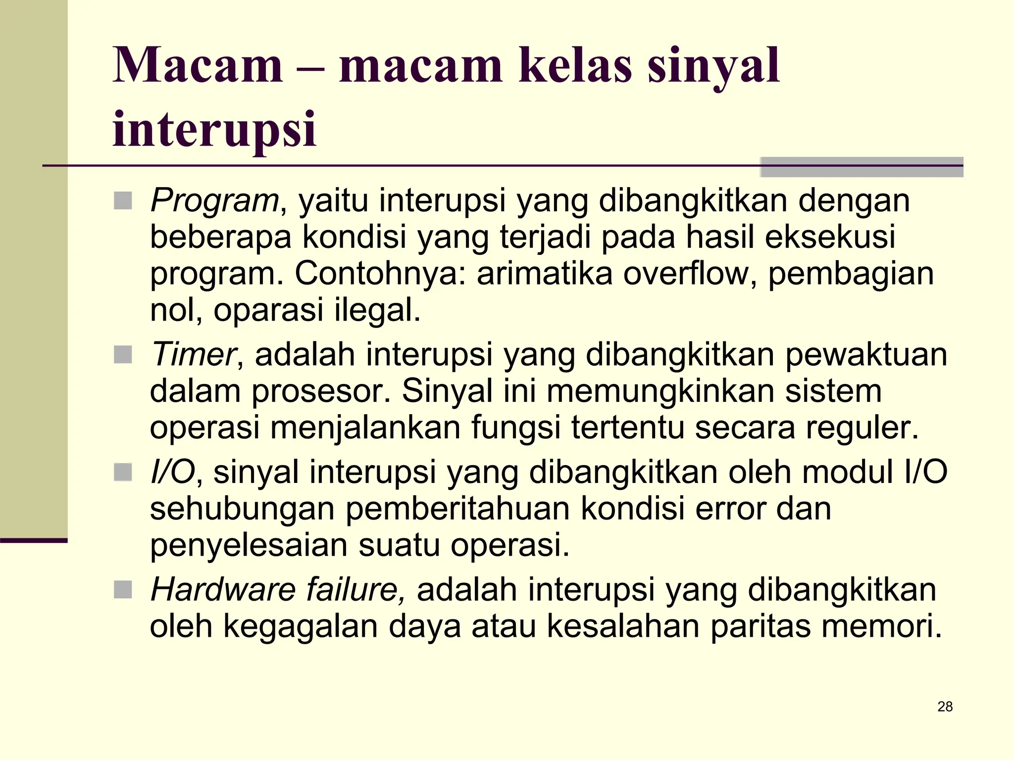 28
Macam – macam kelas sinyal
interupsi
 Program, yaitu interupsi yang dibangkitkan dengan
beberapa kondisi yang terjadi pada hasil eksekusi
program. Contohnya: arimatika overflow, pembagian
nol, oparasi ilegal.
 Timer, adalah interupsi yang dibangkitkan pewaktuan
dalam prosesor. Sinyal ini memungkinkan sistem
operasi menjalankan fungsi tertentu secara reguler.
 I/O, sinyal interupsi yang dibangkitkan oleh modul I/O
sehubungan pemberitahuan kondisi error dan
penyelesaian suatu operasi.
 Hardware failure, adalah interupsi yang dibangkitkan
oleh kegagalan daya atau kesalahan paritas memori.
 