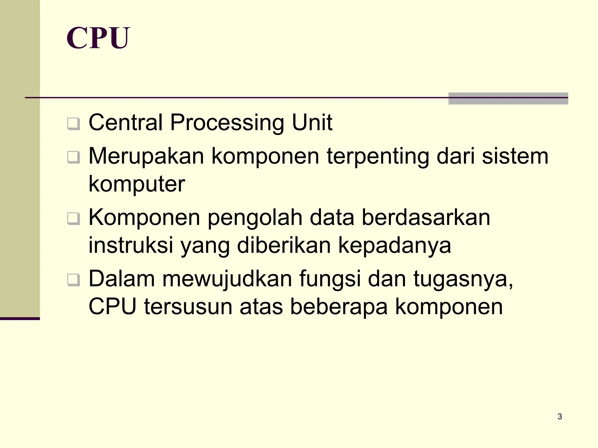 3
CPU
 Central Processing Unit
 Merupakan komponen terpenting dari sistem
komputer
 Komponen pengolah data berdasarkan
instruksi yang diberikan kepadanya
 Dalam mewujudkan fungsi dan tugasnya,
CPU tersusun atas beberapa komponen
 