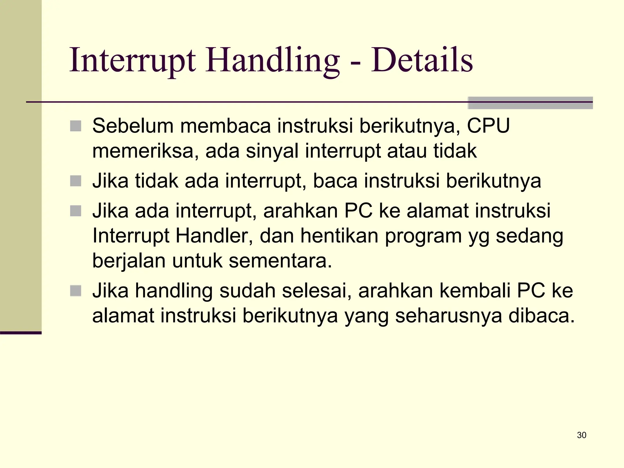 30
Interrupt Handling - Details
 Sebelum membaca instruksi berikutnya, CPU
memeriksa, ada sinyal interrupt atau tidak
 Jika tidak ada interrupt, baca instruksi berikutnya
 Jika ada interrupt, arahkan PC ke alamat instruksi
Interrupt Handler, dan hentikan program yg sedang
berjalan untuk sementara.
 Jika handling sudah selesai, arahkan kembali PC ke
alamat instruksi berikutnya yang seharusnya dibaca.
 
