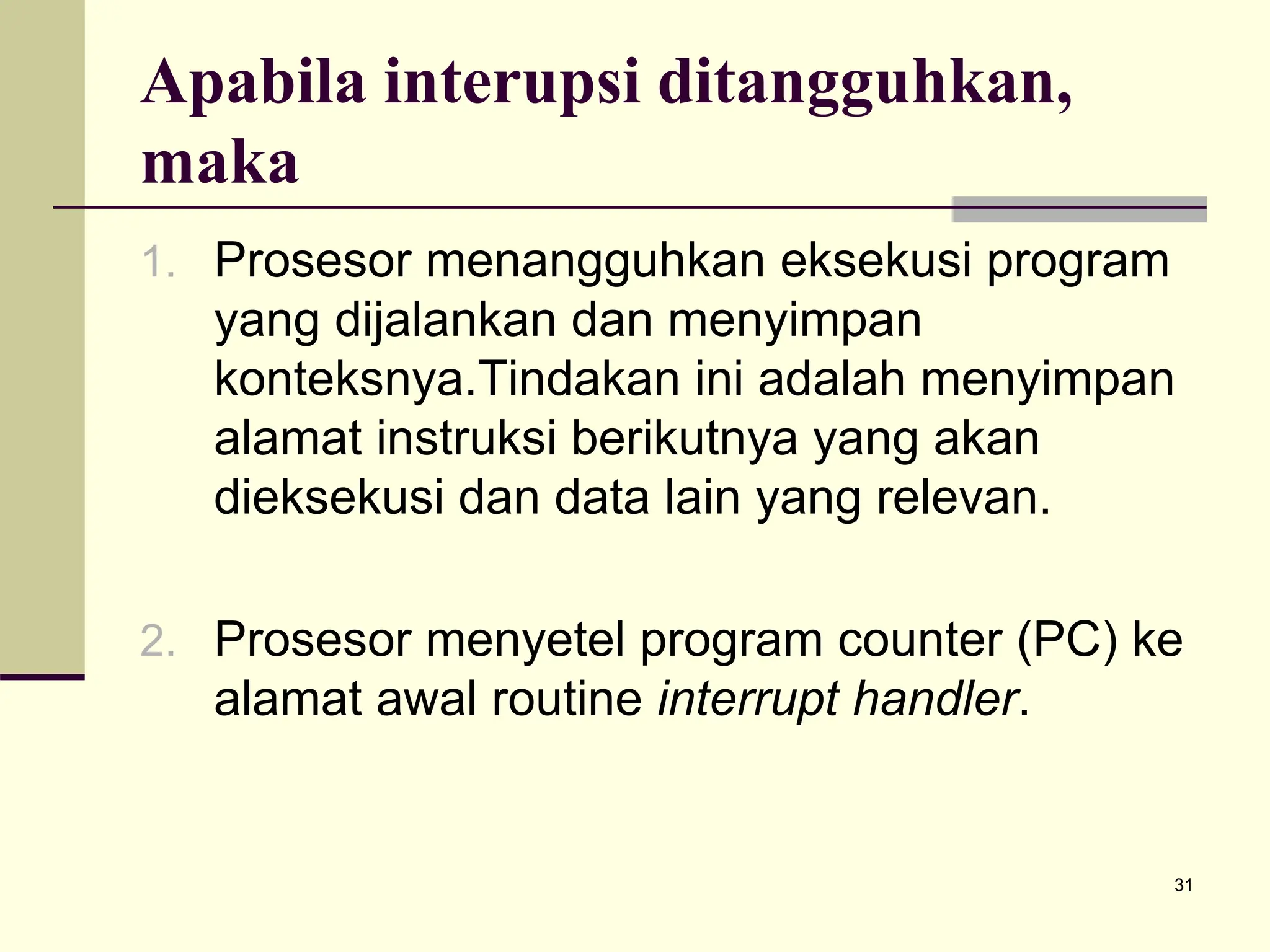 31
Apabila interupsi ditangguhkan,
maka
1. Prosesor menangguhkan eksekusi program
yang dijalankan dan menyimpan
konteksnya.Tindakan ini adalah menyimpan
alamat instruksi berikutnya yang akan
dieksekusi dan data lain yang relevan.
2. Prosesor menyetel program counter (PC) ke
alamat awal routine interrupt handler.
 