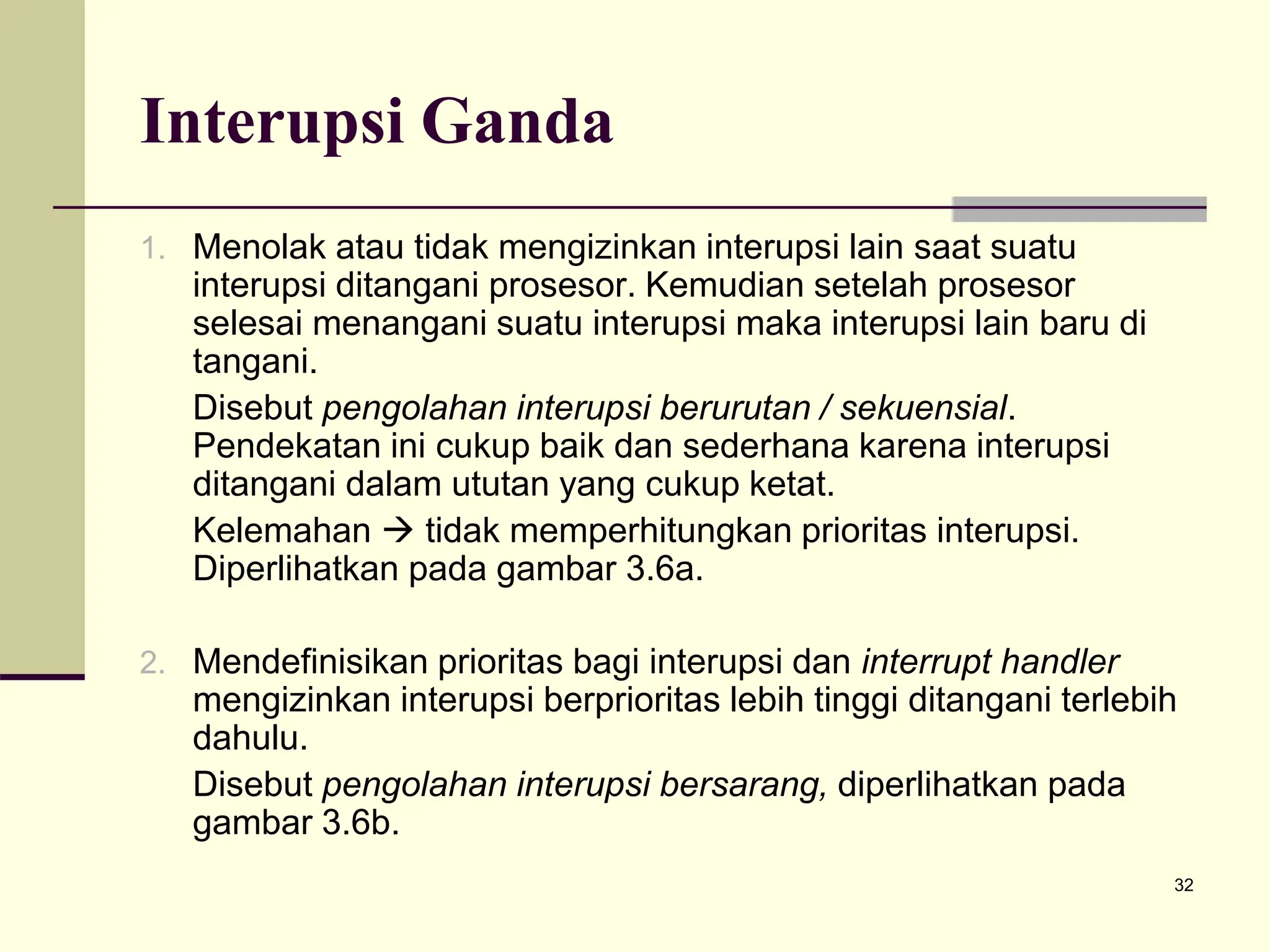 32
Interupsi Ganda
1. Menolak atau tidak mengizinkan interupsi lain saat suatu
interupsi ditangani prosesor. Kemudian setelah prosesor
selesai menangani suatu interupsi maka interupsi lain baru di
tangani.
Disebut pengolahan interupsi berurutan / sekuensial.
Pendekatan ini cukup baik dan sederhana karena interupsi
ditangani dalam ututan yang cukup ketat.
Kelemahan  tidak memperhitungkan prioritas interupsi.
Diperlihatkan pada gambar 3.6a.
2. Mendefinisikan prioritas bagi interupsi dan interrupt handler
mengizinkan interupsi berprioritas lebih tinggi ditangani terlebih
dahulu.
Disebut pengolahan interupsi bersarang, diperlihatkan pada
gambar 3.6b.
 