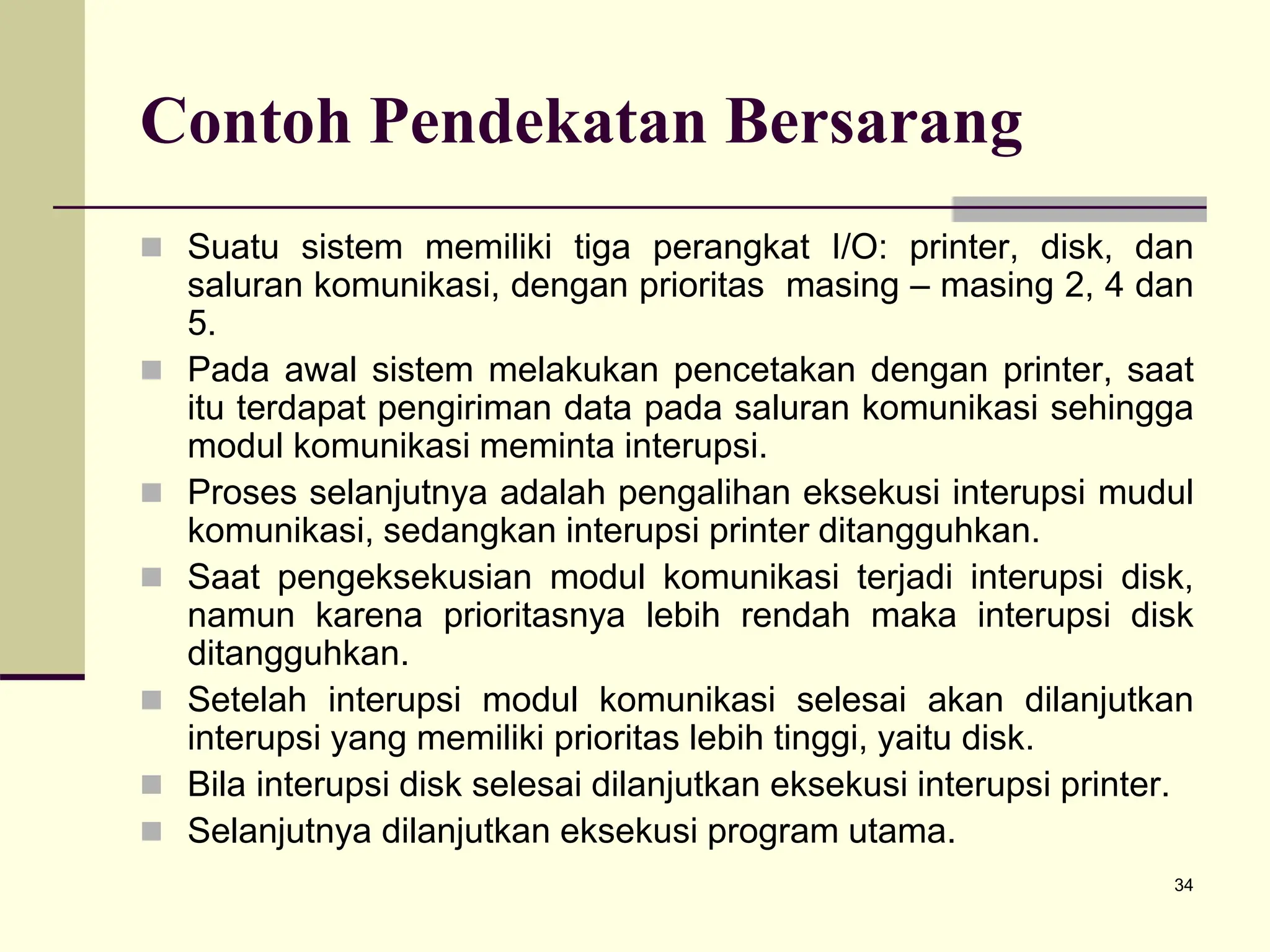 34
Contoh Pendekatan Bersarang
 Suatu sistem memiliki tiga perangkat I/O: printer, disk, dan
saluran komunikasi, dengan prioritas masing – masing 2, 4 dan
5.
 Pada awal sistem melakukan pencetakan dengan printer, saat
itu terdapat pengiriman data pada saluran komunikasi sehingga
modul komunikasi meminta interupsi.
 Proses selanjutnya adalah pengalihan eksekusi interupsi mudul
komunikasi, sedangkan interupsi printer ditangguhkan.
 Saat pengeksekusian modul komunikasi terjadi interupsi disk,
namun karena prioritasnya lebih rendah maka interupsi disk
ditangguhkan.
 Setelah interupsi modul komunikasi selesai akan dilanjutkan
interupsi yang memiliki prioritas lebih tinggi, yaitu disk.
 Bila interupsi disk selesai dilanjutkan eksekusi interupsi printer.
 Selanjutnya dilanjutkan eksekusi program utama.
 