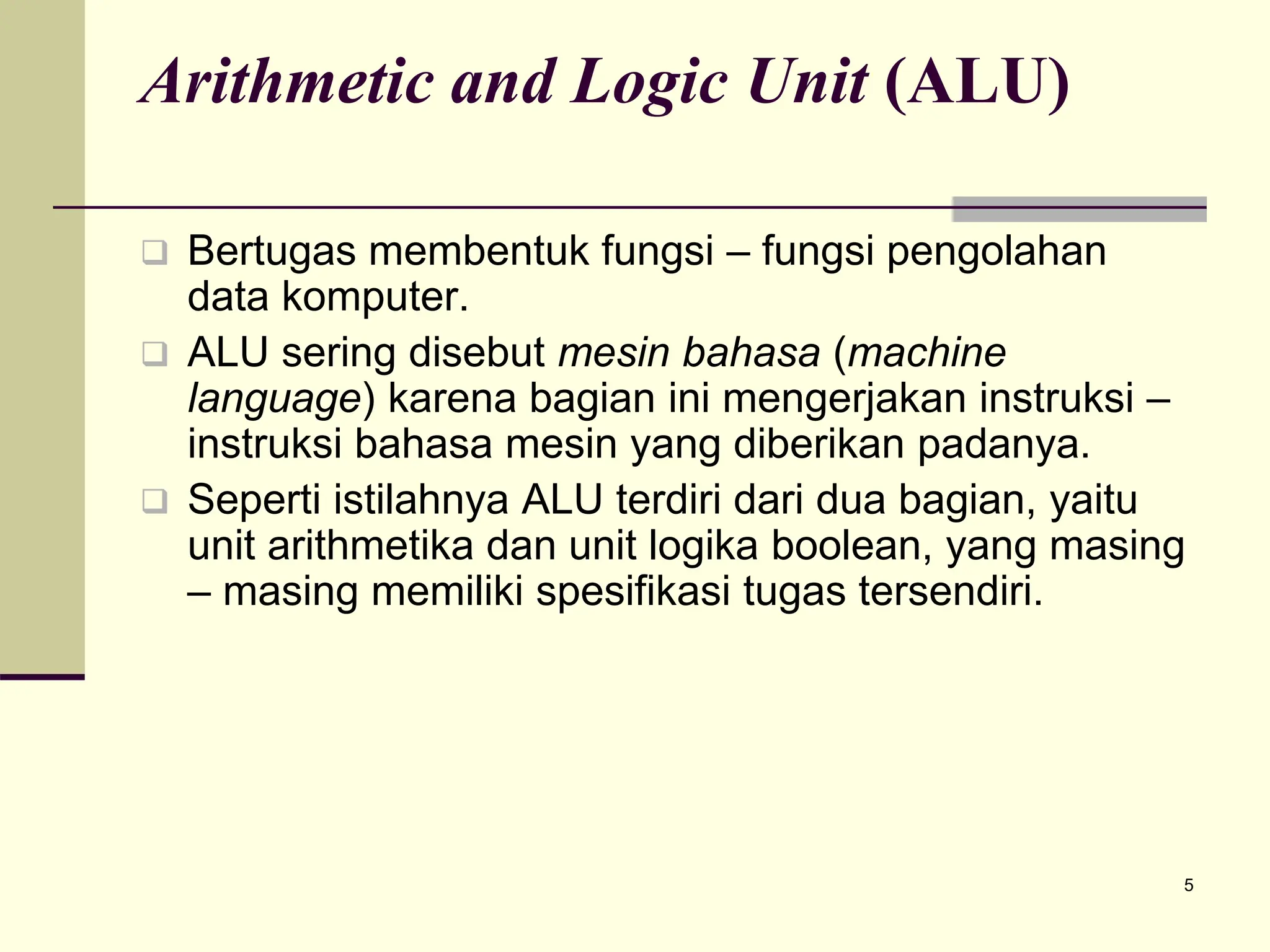 5
Arithmetic and Logic Unit (ALU)
 Bertugas membentuk fungsi – fungsi pengolahan
data komputer.
 ALU sering disebut mesin bahasa (machine
language) karena bagian ini mengerjakan instruksi –
instruksi bahasa mesin yang diberikan padanya.
 Seperti istilahnya ALU terdiri dari dua bagian, yaitu
unit arithmetika dan unit logika boolean, yang masing
– masing memiliki spesifikasi tugas tersendiri.
 