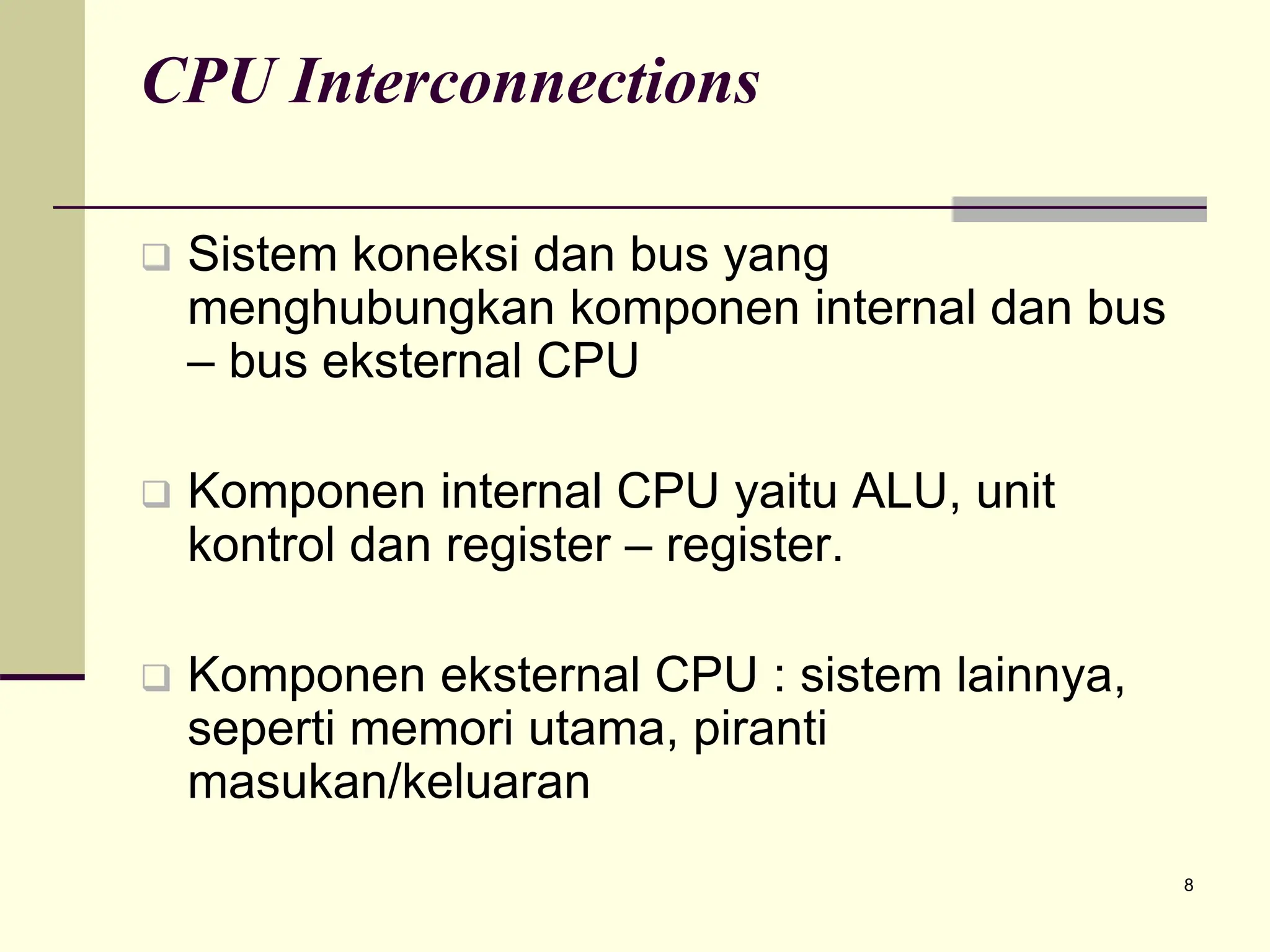 8
CPU Interconnections
 Sistem koneksi dan bus yang
menghubungkan komponen internal dan bus
– bus eksternal CPU
 Komponen internal CPU yaitu ALU, unit
kontrol dan register – register.
 Komponen eksternal CPU : sistem lainnya,
seperti memori utama, piranti
masukan/keluaran
 