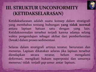  Ketidakselarasan adalah suatu konsep dalam stratigrafi

yang membahas tentang hubungan yang tidak normal
antara lapisan batuan satu dengan yang lain.
Ketidaknormalan tersebut terjadi karena adanya selang
waktu pengendapan sebagai akibat dari pemberhentian
(break) dalam proses sedimentasi.
 Selaras dalam stratigrafi artinya teratur, berurutan dan

menerus. Lapisan dikatakan selaras jika lapisan tersebut
diendapkan
secara
teratur,
belum
mengalami
deformasi, mengikuti hukum superposisi dan umurnya
menerus/ tidak terjadi gap umur antar lapisan.

 