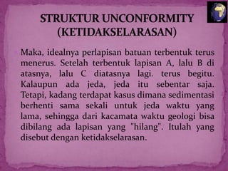  Maka, idealnya perlapisan batuan terbentuk terus

menerus. Setelah terbentuk lapisan A, lalu B di
atasnya, lalu C diatasnya lagi. terus begitu.
Kalaupun ada jeda, jeda itu sebentar saja.
Tetapi, kadang terdapat kasus dimana sedimentasi
berhenti sama sekali untuk jeda waktu yang
lama, sehingga dari kacamata waktu geologi bisa
dibilang ada lapisan yang "hilang". Itulah yang
disebut dengan ketidakselarasan.

 