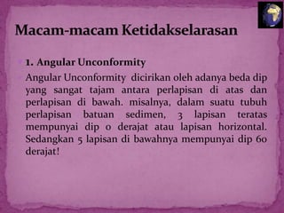  1. Angular Unconformity
 Angular Unconformity dicirikan oleh adanya beda dip
yang sangat tajam antara perlapisan di atas dan
perlapisan di bawah. misalnya, dalam suatu tubuh
perlapisan batuan sedimen, 3 lapisan teratas
mempunyai dip 0 derajat atau lapisan horizontal.
Sedangkan 5 lapisan di bawahnya mempunyai dip 60
derajat!

 