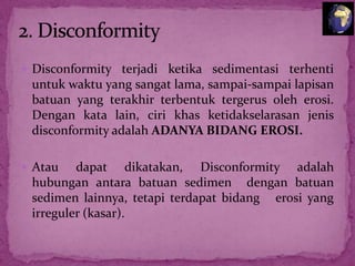  Disconformity terjadi ketika sedimentasi terhenti

untuk waktu yang sangat lama, sampai-sampai lapisan
batuan yang terakhir terbentuk tergerus oleh erosi.
Dengan kata lain, ciri khas ketidakselarasan jenis
disconformity adalah ADANYA BIDANG EROSI.
 Atau

dapat dikatakan, Disconformity adalah
hubungan antara batuan sedimen dengan batuan
sedimen lainnya, tetapi terdapat bidang erosi yang
irreguler (kasar).

 