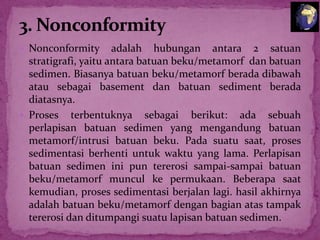  Nonconformity

adalah hubungan antara 2 satuan
stratigrafi, yaitu antara batuan beku/metamorf dan batuan
sedimen. Biasanya batuan beku/metamorf berada dibawah
atau sebagai basement dan batuan sediment berada
diatasnya.
 Proses terbentuknya sebagai berikut: ada sebuah
perlapisan batuan sedimen yang mengandung batuan
metamorf/intrusi batuan beku. Pada suatu saat, proses
sedimentasi berhenti untuk waktu yang lama. Perlapisan
batuan sedimen ini pun tererosi sampai-sampai batuan
beku/metamorf muncul ke permukaan. Beberapa saat
kemudian, proses sedimentasi berjalan lagi. hasil akhirnya
adalah batuan beku/metamorf dengan bagian atas tampak
tererosi dan ditumpangi suatu lapisan batuan sedimen.

 