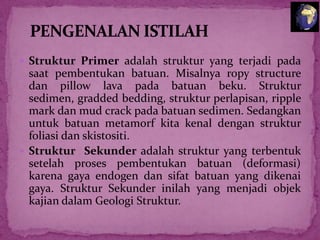  Struktur Primer adalah struktur yang terjadi pada

saat pembentukan batuan. Misalnya ropy structure
dan pillow lava pada batuan beku. Struktur
sedimen, gradded bedding, struktur perlapisan, ripple
mark dan mud crack pada batuan sedimen. Sedangkan
untuk batuan metamorf kita kenal dengan struktur
foliasi dan skistositi.
 Struktur Sekunder adalah struktur yang terbentuk
setelah proses pembentukan batuan (deformasi)
karena gaya endogen dan sifat batuan yang dikenai
gaya. Struktur Sekunder inilah yang menjadi objek
kajian dalam Geologi Struktur.

 