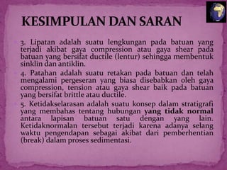  3. Lipatan adalah suatu lengkungan pada batuan yang

terjadi akibat gaya compression atau gaya shear pada
batuan yang bersifat ductile (lentur) sehingga membentuk
sinklin dan antiklin.
 4. Patahan adalah suatu retakan pada batuan dan telah
mengalami pergeseran yang biasa disebabkan oleh gaya
compression, tension atau gaya shear baik pada batuan
yang bersifat brittle atau ductile.
 5. Ketidakselarasan adalah suatu konsep dalam stratigrafi
yang membahas tentang hubungan yang tidak normal
antara lapisan batuan satu dengan yang lain.
Ketidaknormalan tersebut terjadi karena adanya selang
waktu pengendapan sebagai akibat dari pemberhentian
(break) dalam proses sedimentasi.


 