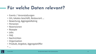 Für welche Daten relevant?
• Events / Veranstaltungen
• Ort, lokales Geschäft, Restaurant ...
• Bewertung, AggregateRating
• Personen
• Rezensionen
• Rezepte
• Jobs
• FAQ
• Nachrichten
• Organisation
• Produkt, Angebot, AggregateOffer
• …
11
14.03.2022 Strukturierte Daten in der Suchmaschine
 