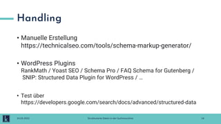 Handling
• Manuelle Erstellung
https://technicalseo.com/tools/schema-markup-generator/
• WordPress Plugins
RankMath / Yoast SEO / Schema Pro / FAQ Schema for Gutenberg /
SNIP: Structured Data Plugin for WordPress / …
• Test über
https://developers.google.com/search/docs/advanced/structured-data
14
14.03.2022 Strukturierte Daten in der Suchmaschine
 