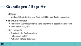 Grundlagen / Begriffe
• Markup
• Markup hilft die Seiten vom Code mit Bilder und Texte zu verstehen
• Strukturierte Daten
• Helfen der Suchmaschine die Seite oder Inhalte besser zu verstehen
• RDF, JSON-LD, etc
• Rich Snippets
• Anzeige in der Suchmaschine
• Helfen dem Nutzer
• Auffallen; höhere Klickraten
8
14.03.2022 Strukturierte Daten in der Suchmaschine
 