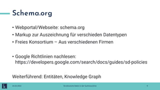 Schema.org
• Webportal/Webseite: schema.org
• Markup zur Auszeichnung für verschieden Datentypen
• Freies Konsortium – Aus verschiedenen Firmen
• Google Richtlinien nachlesen:
https://developers.google.com/search/docs/guides/sd-policies
Weiterführend: Entitäten, Knowledge Graph
9
14.03.2022 Strukturierte Daten in der Suchmaschine
 