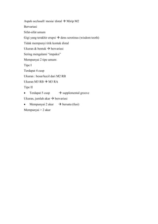 Aspek occlusall/ mesia/ distal  Mirip M2
Bervariasi
Sifat-sifat umum
Gigi yang terakhir erupsi  dens serotinus (wisdom tooth)
Tidak mempunyi titik kontak distal
Ukuran & bentuk  bervariasi
Sering mengalami “impaksi”
Mempunyai 2 tipe umum:
Tipe I
Terdapat 4 cusp
Ukuran : besar/kecil dari M2 RB
Ukuran M3 RB  M3 RA
Tipe II
 Terdapat 5 cusp  supplemental groove
Ukuran, jumlah akar  bervariasi
 Mempunyai 2 akar  bersatu (fusi)
Mempunyai > 2 akar
 