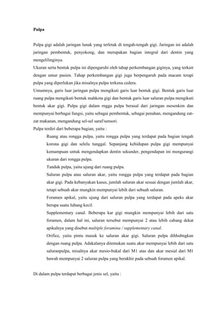 Pulpa
Pulpa gigi adalah jaringan lunak yang terletak di tengah-tengah gigi. Jaringan ini adalah
jaringan pembentuk, penyokong, dan merupakan bagian integral dari dentin yang
mengelilinginya.
Ukuran serta bentuk pulpa ini dipengaruhi oleh tahap perkembangan giginya, yang terkait
dengan umur pasien. Tahap perkembangan gigi juga berpengaruh pada macam terapi
pulpa yang diperlukan jika misalnya pulpa terkena cedera.
Umumnya, garis luar jaringan pulpa mengikuti garis luar bentuk gigi. Bentuk garis luar
ruang pulpa mengikuti bentuk mahkota gigi dan bentuk garis luar saluran pulpa mengikuti
bentuk akar gigi. Pulpa gigi dalam rngga pulpa berasal dari jaringan mesenkim dan
mempunyai berbagai fungsi, yaitu sebagai pembentuk, sebagai penahan, mengandung zat-
zat makanan, mengandung sel-sel saraf/sensori.
Pulpa terdiri dari beberapa bagian, yaitu :
Ruang atau rongga pulpa, yaitu rongga pulpa yang terdapat pada bagian tengah
korona gigi dan selelu tunggal. Sepanjang kehidupan pulpa gigi mempunyai
kemampuan untuk mengendapkan dentin sekunder, pengendapan ini mengurangi
ukuran dari rongga pulpa.
Tanduk pulpa, yaitu ujung dari ruang pulpa.
Saluran pulpa atau saluran akar, yaitu rongga pulpa yang terdapat pada bagian
akar gigi. Pada kebanyakan kasus, jumlah saluran akar sesuai dengan jumlah akar,
tetapi sebuah akar mungkin mempunyai lebih dari sebuah saluran.
Foramen apikal, yaitu ujung dari saluran pulpa yang terdapat pada apeks akar
berupa suatu lubang kecil.
Supplementary canal. Beberapa kar gigi mungkin mempunyai lebih dari satu
foramen, dalam hal ini, saluran tersebut mempunyai 2 atau lebih cabang dekat
apikalnya yang disebut multiple foramina / supplementary canal.
Orifice, yaitu pintu masuk ke saluran akar gigi. Saluran pulpa dihhubngkan
dengan ruang pulpa. Adakalanya ditemukan suatu akar mempunyai lebih dari satu
saluranpulpa, misalnya akar mesio-bukal dari M1 atas dan akar mesial dari M1
bawah mempunyai 2 saluran pulpa yang berakhir pada sebuah foramen apikal.
Di dalam pulpa terdapat berbagai jenis sel, yaitu :
 