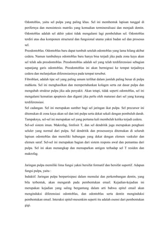 Odontoblas, yaitu sel pulpa yang paling khas. Sel ini membentuk lapisan tunggal di
perifernya dan mensintesis matriks yang kemudian termineralisasi dan menjadi dentin.
Odontoblas adalah sel akhir yakni tidak mengalami lagi pembelahan sel. Odontoblas
terdiri atas dua komponen structural dan fungsional utama yakni badan sel dan prosesus
sel.
Preodontoblas. Odontoblas baru dapat tumbuh setelah odontoblas yang lama hilang akibat
cedera. Namun tumbuhnya odontoblas baru hanya bisa terjadi jika pada zona kaya akan
sel telah ada preodontoblas. Preodontoblas adalah sel yang telah terdiferensiasi sebagian
sepanjang garis odontoblas. Preodontoblas ini akan bermigrasi ke tempat terjadinya
cedera dan melanjutkan diferensiasinya pada tempat tersebut.
Fibroblast, adalah tipe sel yang paling umum terlihat dalam jumlah paling besar di pulpa
mahkota. Sel ini menghasilkan dan mempertahankan kolagen serta zat dasar pulpa dan
mengubah struktur pulpa jika ada penyakit. Akan tetapi, tidak seperti odontoblas, sel ini
mengalami kematian apoptosis dan diganti jika perlu oleh maturasi dari sel yang kurang
terdiferensiasi.
Sel cadangan. Sel ini merupakan sumber bagi sel jaringan ikat pulpa. Sel precursor ini
ditemukan di zona kaya akan sel dan inti pulpa serta dekat sekali dengan pembuluh darah.
Tampaknya, sel-sel ini merupakan sel yang pertama kali membelah ketika terjadi cedera.
Sel-sel sistem imun. Makrofag, limfosit T, dan sel dendritik juga merupakan penghuni
seluler yang normal dari pulpa. Sel dendritik dan prosesusnya ditemukan di seluruh
lapisan odontoblas dan memiliki hubungan yang dekat dengan elemen vaskuler dan
elemen saraf. Sel-sel ini merupakan bagian dari sistem respons awal dan pemantau dari
pulpa. Sel ini akan menangkap dan memaparkan antigen terhadap sel T residen dan
makrofag.
Jaringan pulpa memiliki lima fungsi yakni bersifat formatif dan bersifat suportif. Adapun
fungsi pulpa, yaitu :
Induktif. Jaringan pulpa berpartisipasi dalam memulai dan perkembangan dentin, yang
bila terbentuk, akan mengarah pada pembentukan email. Kejadian-kejadian ini
merupakan kejadian yang saling bergantung dalam arti bahwa epitel email akan
menginduksi diferensiasi odontoblas, dan odontoblas serta dentin menginduksi
pembentukan email. Interaksi epitel-mesenkim seperti itu adalah esensi dari pembentukan
gigi.
 