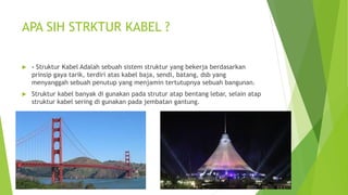 APA SIH STRKTUR KABEL ?
 - Struktur Kabel Adalah sebuah sistem struktur yang bekerja berdasarkan
prinsip gaya tarik, terdiri atas kabel baja, sendi, batang, dsb yang
menyanggah sebuah penutup yang menjamin tertutupnya sebuah bangunan.
 Struktur kabel banyak di gunakan pada strutur atap bentang lebar, selain atap
struktur kabel sering di gunakan pada jembatan gantung.
 