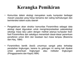 Kerangka Pemikiran
• Komunitas dalam ekologi merupakan suatu kumpulan berbagai
macam populasi yang hidup bersama dan saling berhubungan dan
berinteraksi dalam suatu daerah
• Pengetahuan akan struktur komunitas Foraminifera sebagai data
ekologi dapat digunakan untuk menginterpretasikan paleoekologi
(ekologi masa lalu) yakni dengan melihat adanya kumpulan fosil-
fosil Foraminifera dan sekaligus menambah dasar-dasar penentuan
penafsiran untuk iklim dan keadaan laut masa lampau (Boersma
dan Haq, 1984)
• Foraminifera bentik (kecil) umumnya sangat peka terhadap
perubahan lingkungan, karena itu golongan ini sering kali dipakai
untuk penentuan lingkungan atau indikator lingkungan
(Pringgoprawiro dan Kapid,1994)
 